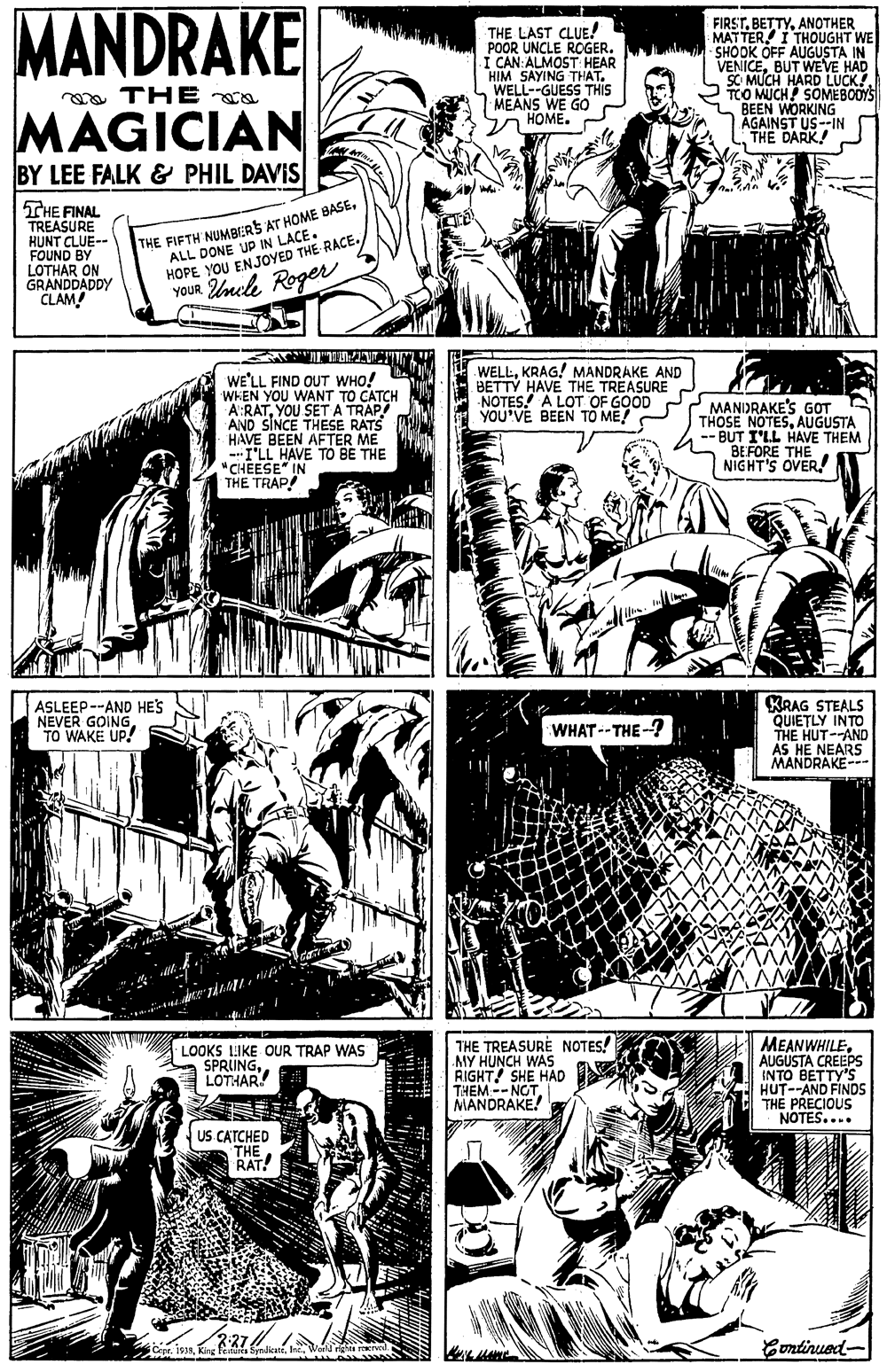 Comic book OCR: MANDRAKE THE LAST CLUE! POOR UNCLE ROGER. I CAN: ALMOST HEAR HIM SAYING THATWELL--GUESS THIS MEANS WE GO HOME. FIRSTANOTHER MATTER I THOUGHT WE LM SHOOK OFF AUGUSTA IN VENICEBUT WEVE HAD SC MUCH HARD LUCK! TOO MUCH SOMEBODYS BEEN WORKING AGAINST US--IN THE DARK! a THE a MAGICIAN BY LEE FALK & PHIL DAVIS THE FINAL TREASURE HUNT CLUE-- FOUND BY LOTHAR ON GRANDDADDY CLAM! ALL DONE UP IN LACE. HOPE YOU ENJOYED THE RACE. YOUR Unele Roger THE FIFTH NUMBERS AT HOME 8BASEUCITI WELLKRAG! MANDRAKE AND BETTY HAVE THE TREASURE NOTES! A LOT OF GOOD YOU'VE BEEN TO ME! WE'LL FIND OUT WHO! WHEN YOU WANT TO CATCH A:RATYOU SETA AND SINCE THESE RATS HAVE BEEN AFTER ME I'LL HAVE TO BE THE "CHEESE" IN THE TRAP! MANIDRAKE'S GOT THOSE NOTESAUGUSTA -- BUT I'LL HAVE THEM BEFORE THE NIGHT'S OVER! ASLEEP--AND HES NEVER GOING. TO WAKE UP! KRAG STEALS QUIETLY INTO THE HUT--AND AS HE NEARS MANDRAKE-- WHAT--THE-? LOOKS LIKE OUR TRAP WAS SPRUNGLOTHAR THE TREASURE NOTES! MY HUNCH WAS RIGHT SHE HAD THEM-- NOTMANDRAKE! MEANWHILE AUGUSTA CREEPS INTO BETTY'S HUT--AND FINDS THE PRECIOUS NOTES.... US CATCHED THE RAT! Eontinued- MANDRAKE THE LAST CLUE! POOR UNCLE ROGER. I CAN: ALMOST HEAR HIM SAYING THATWELL--GUESS THIS MEANS WE GO HOME. FIRSTANOTHER MATTER I THOUGHT WE LM SHOOK OFF AUGUSTA IN VENICEBUT WEVE HAD SC MUCH HARD LUCK! TOO MUCH SOMEBODYS BEEN WORKING AGAINST US--IN THE DARK! a THE a MAGICIAN BY LEE FALK & PHIL DAVIS THE FINAL TREASURE HUNT CLUE-- FOUND BY LOTHAR ON GRANDDADDY CLAM! ALL DONE UP IN LACE. HOPE YOU ENJOYED THE RACE. YOUR Unele Roger THE FIFTH NUMBERS AT HOME 8BASEUCITI WELLKRAG! MANDRAKE AND BETTY HAVE THE TREASURE NOTES! A LOT OF GOOD YOU'VE BEEN TO ME! WE'LL FIND OUT WHO! WHEN YOU WANT TO CATCH A:RATYOU SETA AND SINCE THESE RATS HAVE BEEN AFTER ME I'LL HAVE TO BE THE "CHEESE" IN THE TRAP! MANIDRAKE'S GOT THOSE NOTESAUGUSTA -- BUT I'LL HAVE THEM BEFORE THE NIGHT'S OVER! ASLEEP--AND HES NEVER GOING. TO WAKE UP! KRAG STEALS QUIETLY INTO THE HUT--AND AS HE NEARS MANDRAKE-- WHAT--THE-? LOOKS LIKE OUR TRAP WAS SPRUNGLOTHAR THE TREASURE NOTES! MY HUNCH WAS RIGHT SHE HAD THEM-- NOTMANDRAKE! MEANWHILE AUGUSTA CREEPS INTO BETTY'S HUT--AND FINDS THE PRECIOUS NOTES.... US CATCHED THE RAT! Eontinued-