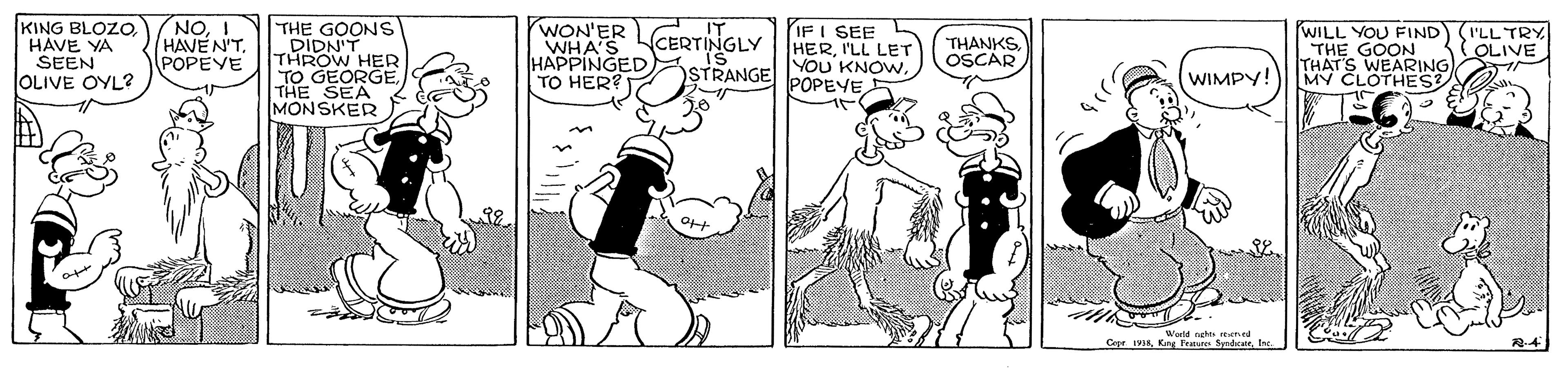 Drawing OCR: KING BLOZOHAVE YA SEEN OLIVE OYL? NOI HAVEN'TPOPEVE THE GOONS DIDN'T THROW HER TO GEORGETHE SEA MONSKER WON'ER WHA'S HAPPINGED. TO HER? IF I SEE HERI'LL LET STRANGE YOU KNOWWILL YOU FIND THE GOON THAT'S WEARING MY CLOTHES CERTINGLY IS THANKS OSCAR (I'LL TRY ( OLIVE WIMPY! POPEYE Wlorld neht e CerIne ? KING BLOZOHAVE YA SEEN OLIVE OYL? NOI HAVEN'TPOPEVE THE GOONS DIDN'T THROW HER TO GEORGETHE SEA MONSKER WON'ER WHA'S HAPPINGED. TO HER? IF I SEE HERI'LL LET STRANGE YOU KNOWWILL YOU FIND THE GOON THAT'S WEARING MY CLOTHES CERTINGLY IS THANKS OSCAR (I'LL TRY ( OLIVE WIMPY! POPEYE Wlorld neht e CerKrg Feur SyndicatrIne ?
