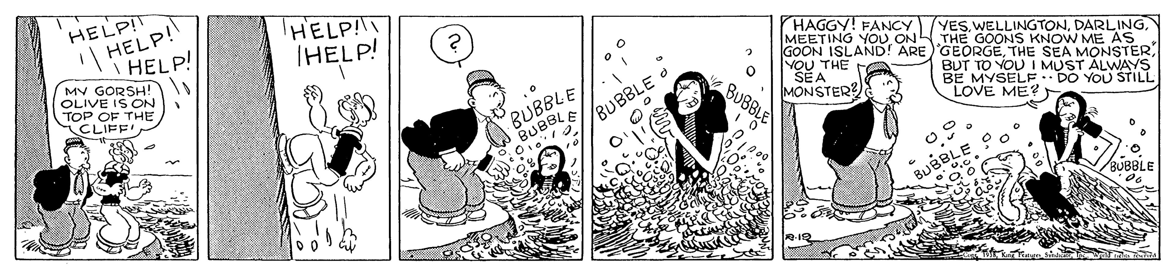 Conversation OCR: HELP! HELP! HELP! MV GORSH! OLIVE IS ON TOP OF THE CLIFF' HELP!!I IHELP! HAGGY! FANCY MEETING YOU ON THE GOONS KNOW ME AS GOON ISLAND! ARE 'GEORGETHE SEA MONSTER VOU THE FA SEA MONSTER? YESDARLING BUBBLE E//BUBBLE BUT TO YOU I MUST ALWAYS BE MYSELF DO YOU STILL LOVE ME? BUBBLE BUBBLE SUBBL HELP! HELP! HELP! MV GORSH! OLIVE IS ON TOP OF THE CLIFF' HELP!!I IHELP! HAGGY! FANCY MEETING YOU ON THE GOONS KNOW ME AS GOON ISLAND! ARE 'GEORGETHE SEA MONSTER VOU THE FA SEA MONSTER? YESDARLING BUBBLE E//BUBBLE BUT TO YOU I MUST ALWAYS BE MYSELF DO YOU STILL LOVE ME? BUBBLE BUBBLE SUBBL