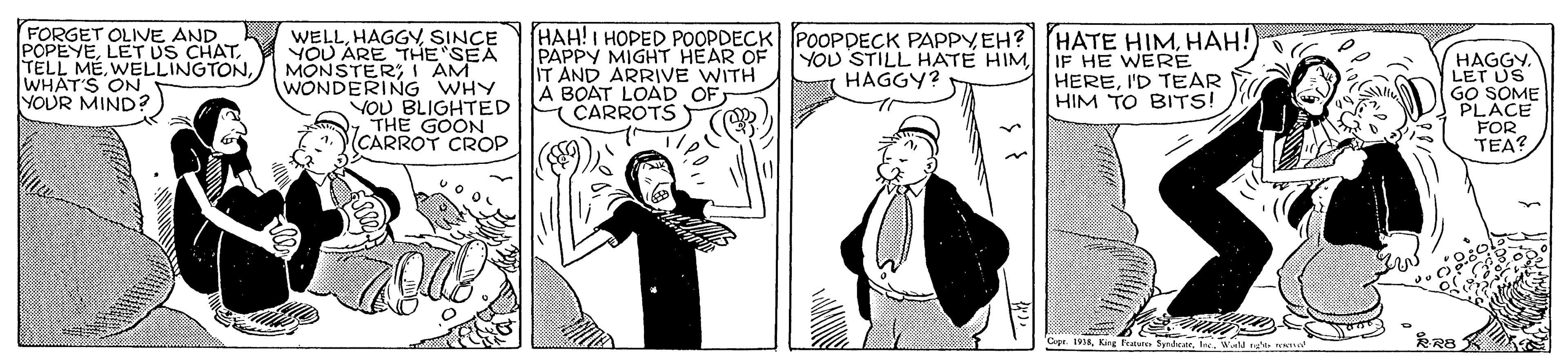 Illustration OCR: FORGET OLIVE AND POPEYEWHAT'S ON YOUR MIND? WELLSINCE YOU ARE "THE SEA MONSTERI AM WONDERING WHY VOU BLIGHTED OTHE GOON CARROT CROP HAH!I HOPED POOPDECK POOPPECK PAPPYHAH! PAPPY MIGHT HEAR OF IT AND ARRIVE WITH A BOAT LOAD OF ( CARROTS YOU STILL HATE HIM IF HE WERE HEREI'D TEAR HIM TO BITS! HAGGY. LET US GO SOME PLACE FOR TEA? HAGGY? Cape. 198Kig frate SdNes FORGET OLIVE AND POPEYELET US CHATTELL MÉWHAT'S ON YOUR MIND? WELLSINCE YOU ARE "THE SEA MONSTERI AM WONDERING WHY VOU BLIGHTED OTHE GOON CARROT CROP HAH!I HOPED POOPDECK POOPPECK PAPPYEH? HATE HIMHAH! PAPPY MIGHT HEAR OF IT AND ARRIVE WITH A BOAT LOAD OF ( CARROTS YOU STILL HATE HIM IF HE WERE HEREI'D TEAR HIM TO BITS! HAGGY. LET US GO SOME PLACE FOR TEA? HAGGY? Cape. 198Kig frate SdNes