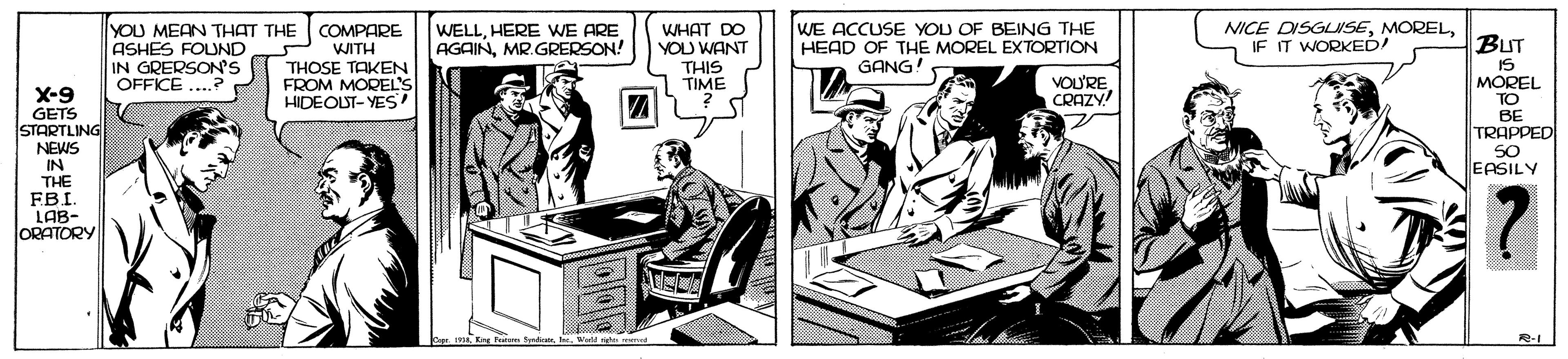 Fictional character OCR: WE ACCUSE YOU OF BEING THE HEAD OF THE MOREL EXTORTION YOU MEAN THAT THE COMPARE P WITH THOSE TAKEN FROM MOREL'S HIDEOLST- YES WELLHERE WE ARE AGAINMR.GRERSON! WHAT DO YOU WANT NICE DISGLISEIF IT WORKED! BUT ASHES FOUND IN GRERSONS OFFICE .. GANG! IS MOREL THIS X-9 TIME VOU'RE CRAZY! GETS STARTLING NEWS IN THE FBI. LAB- ORATORY ?? TRAPPED SO EASILY WE ACCUSE YOU OF BEING THE HEAD OF THE MOREL EXTORTION YOU MEAN THAT THE COMPARE P WITH THOSE TAKEN FROM MOREL'S HIDEOLST- YES WELLHERE WE ARE AGAINMR.GRERSON! WHAT DO YOU WANT NICE DISGLISEIF IT WORKED! BUT ASHES FOUND IN GRERSONS OFFICE .. GANG! IS MOREL THIS X-9 TIME VOU'RE CRAZY! GETS STARTLING NEWS IN THE FBI. LAB- ORATORY ?? TRAPPED SO EASILY