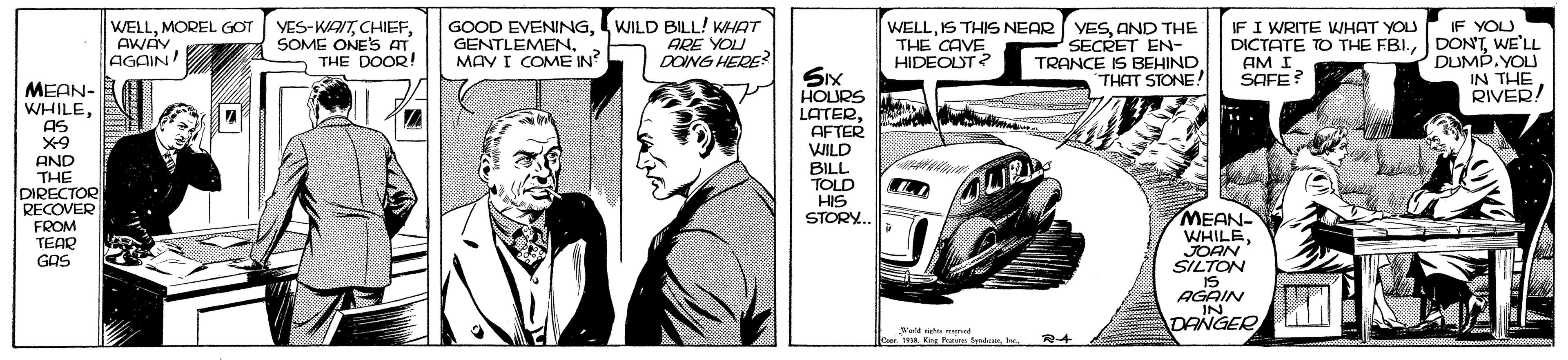 Design OCR: WELLMOREL GOT AWAY. AGAIN YES-WAITSOME ONE'S AT THE DOOR! GOOD EVENINGWILD BILL! KHAT GENTLEMEN. MAY I COME IN IF YOU DICTATE TO THE FBI.WE'LL DUMP.YOU IN THE RIVER! IF I WRITE WHAT YOU ARE YOU DOING HERE? WELLAND THE SECRET EN- TRANCE IS BEHIND THAT STONE! THE CAVE HIDEOUT? AM I SAFE? SIx HOURS LATERAFTER WILD MEAN- WHILEAS X9 AND THE DIRECTOR RECOVER FROM TEAR GAS BILL TOLD HIS STORY. LIR MEAN- WHILEJOAN SILTON IS AGAIN IN DANGER No rigte ned Der 1L Kig Fa Sde. R-4 WELLMOREL GOT AWAY. AGAIN YES-WAITSOME ONE'S AT THE DOOR! GOOD EVENINGWILD BILL! KHAT GENTLEMEN. MAY I COME IN IF YOU DICTATE TO THE FBI.WE'LL DUMP.YOU IN THE RIVER! IF I WRITE WHAT YOU ARE YOU DOING HERE? WELLIS THIS NEAR YESAND THE SECRET EN- TRANCE IS BEHIND THAT STONE! THE CAVE HIDEOUT? AM I SAFE? SIx HOURS LATERAFTER WILD MEAN- WHILEAS X9 AND THE DIRECTOR RECOVER FROM TEAR GAS BILL TOLD HIS STORY. LIR MEAN- WHILEJOAN SILTON IS AGAIN IN DANGER No rigte ned Der 1L Kig Fa Sde. R-4