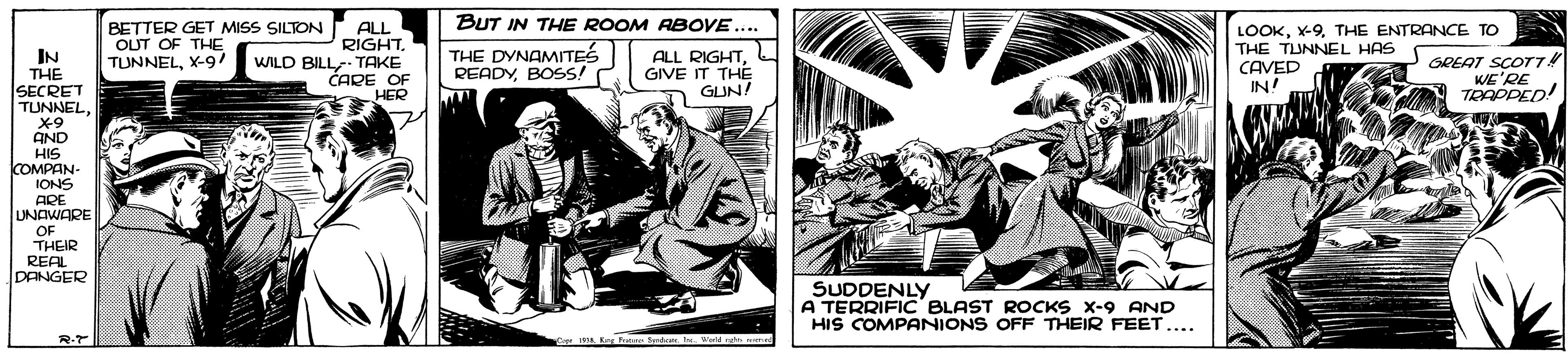 Comics OCR: BUT IN THE ROOM RBOVE... IN THE SECRET TUNNELBETTER GET MISS SILTON OLUT OF THE TUNNELX-9/ ALL RIGHTWILD BILL- TAKE CARE OF HER THE DYNAMITES READYBOSS! LOOKTHE ENTRANCE TO THE TUNNEL HAS CAVED IN! ALL RIGHTGIVE IT THE GUN! GREAT SCOT74 WE'RE TEAPPED! AND HIS COMPAN- IONS ARE UNAWARE OF THEIR REAL DANGER SUDDENLY A TERRIFIC' BLAST ROCKS X-9 AND HIS COMPANIONS OFF THEIR FEET.... R.T - mA Rg Potan dtWedd r m BUT IN THE ROOM RBOVE... IN THE SECRET TUNNELBETTER GET MISS SILTON OLUT OF THE TUNNELX-9/ ALL RIGHTWILD BILL- TAKE CARE OF HER THE DYNAMITES READYBOSS! LOOKTHE ENTRANCE TO THE TUNNEL HAS CAVED IN! ALL RIGHTGIVE IT THE GUN! GREAT SCOT74 WE'RE TEAPPED! AND HIS COMPAN- IONS ARE UNAWARE OF THEIR REAL DANGER SUDDENLY A TERRIFIC' BLAST ROCKS X-9 AND HIS COMPANIONS OFF THEIR FEET.... R.T - mA Rg Potan dtWedd r m