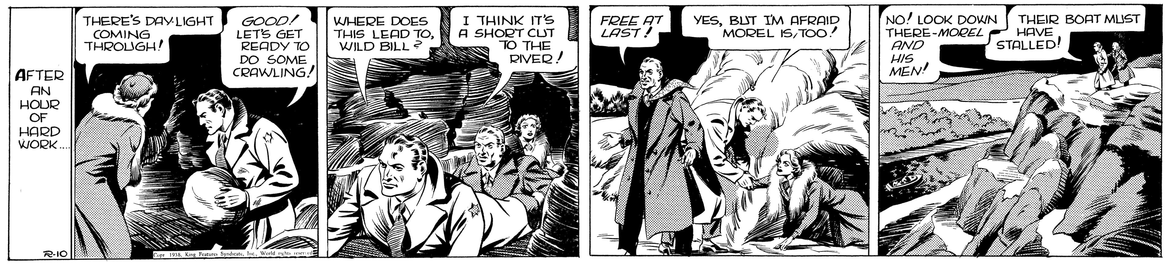 Comics OCR: I THINK IT'S A SHORT CLUT TO THE RIVER! NO! LOOK DOWN THERE-MOREL AND HIS MEN! THERE'S DAYLIGHT COMING THROUGH! GOOD! LETS GET READY TO DO SOME CRAWLING! FREE AT LAST! THEIR BOAT MUST HAVE STALLED! WHERE DOES THIS LEAD TOWILD BILL? YESBLIT IM AFRAID MOREL ISTOO! AFTER AN HOUR OF HARD WORK. R-IO I THINK IT'S A SHORT CLUT TO THE RIVER! NO! LOOK DOWN THERE-MOREL AND HIS MEN! THERE'S DAYLIGHT COMING THROUGH! GOOD! LETS GET READY TO DO SOME CRAWLING! FREE AT LAST! THEIR BOAT MUST HAVE STALLED! WHERE DOES THIS LEAD TOWILD BILL? YESBLIT IM AFRAID MOREL ISTOO! AFTER AN HOUR OF HARD WORK. R-IO
