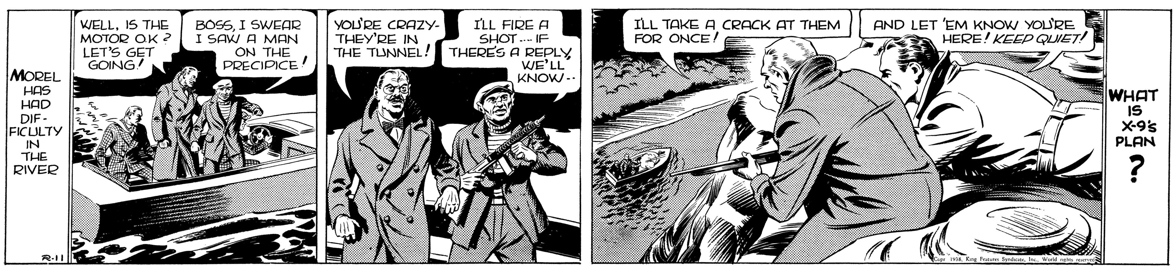 Comics OCR: WELLIS THE MOTOR OK 2 LET'S GET GOING BOSSI SWEAR I SAW A MAN ON THE PRECIPICE YOU'RE CRAZY- THEY'RE IN THE TUNNEL! ILL TAKE A CRACK AT THEM FOR ONCE AND LET 'EM KNOW YOURE HERE! KEEP QLUET! ILL FIRE A SHOT .- IF THERES A REPLY WE'LL KNOW-- MOREL HAS HAD DIF - FICULTY IN THE RIVER WHAT IS X-9's PLAN WELLIS THE MOTOR OK 2 LET'S GET GOING BOSSI SWEAR I SAW A MAN ON THE PRECIPICE YOU'RE CRAZY- THEY'RE IN THE TUNNEL! ILL TAKE A CRACK AT THEM FOR ONCE AND LET 'EM KNOW YOURE HERE! KEEP QLUET! ILL FIRE A SHOT .- IF THERES A REPLY WE'LL KNOW-- MOREL HAS HAD DIF - FICULTY IN THE RIVER WHAT IS X-9's PLAN