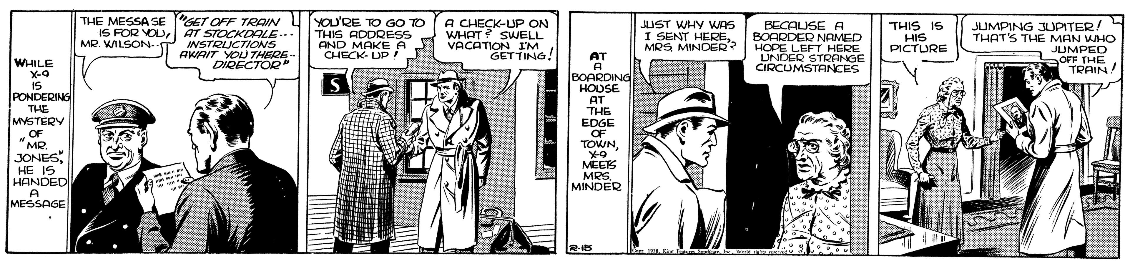 Fictional character OCR: THE MESSA SE "GET OFF TRAIN IS FOR YOUAT STOCKDALE... INSTRUCTIONS AKAIT YOLU THERE DIRECTOR YOU'RE TO GO TO THIS ADDRESS AND MAKE A CHECK- UP! A CHECK-UP ON WHAT? SWELL VACATION IM GETTING! JUMPING JUPITER! THAT'S THE MAN WHO JUMPED SOFF THE TRAIN! JUST WHY WAS BECAUSE A BOARDER NAMED HOPE LEFT HERE UNOER STRANGE CIRCUMSTANCES THIS IS HIS PICTURE MR. WILSON- I SENT HEREMRS MINDER? AT A BOARDING HOUSE WHILE X-9 IS IS PONDERING THE MYSTERY „OF "MR. JONES HE IS HANDED A MESSAGE AT THE EDGE OF TOWNMEETS MRS. MINDER THE MESSA SE "GET OFF TRAIN IS FOR YOUAT STOCKDALE... INSTRUCTIONS AKAIT YOLU THERE DIRECTOR YOU'RE TO GO TO THIS ADDRESS AND MAKE A CHECK- UP! A CHECK-UP ON WHAT? SWELL VACATION IM GETTING! JUMPING JUPITER! THAT'S THE MAN WHO JUMPED SOFF THE TRAIN! JUST WHY WAS BECAUSE A BOARDER NAMED HOPE LEFT HERE UNOER STRANGE CIRCUMSTANCES THIS IS HIS PICTURE MR. WILSON- I SENT HEREMRS MINDER? AT A BOARDING HOUSE WHILE X-9 IS IS PONDERING THE MYSTERY „OF "MR. JONES HE IS HANDED A MESSAGE AT THE EDGE OF TOWNMEETS MRS. MINDER
