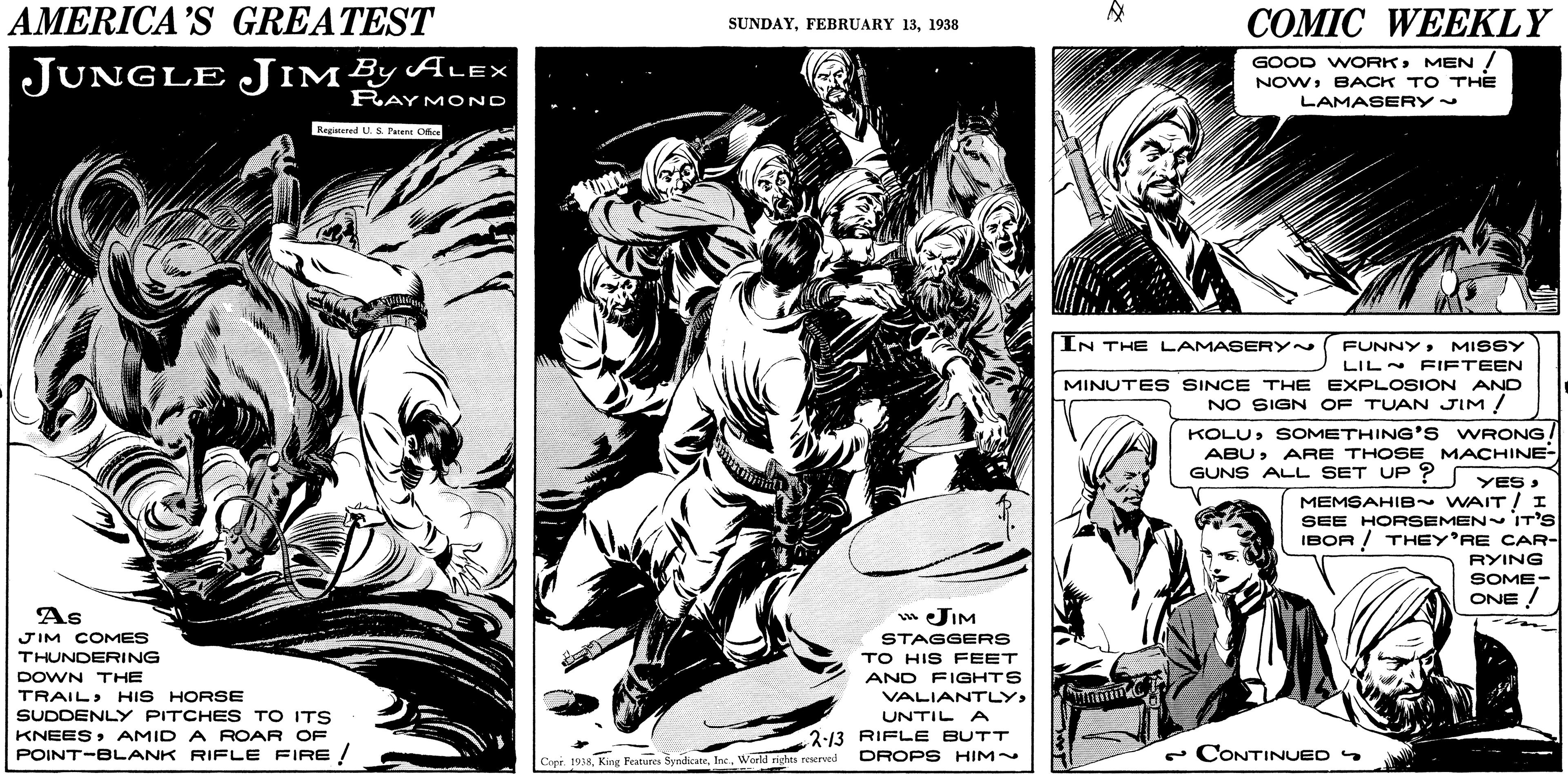 Illustration OCR: AMERICA'S GREATEST COMIC WEEKLY SUNDAY1938 GOOD WORKMEN ! JUNGLE JIMEYALEX NOWBACK TO THE LAMASERY~ RAY MOND Regatured U.S Pen Oce IN THE LAMASERY~ FUNNYMISSY LILN PIFTEEN MINUTES SINCE THE EXPLOSION AND NO SIGN OF TUAN JIM ! KOLUSOMETHING'S WRONG ABUARE THOSE MACHINE- GUNS ALL SET UP ? YES MEMSAHIB WAIT! I SEE HORSEMEN IT'S IBOR ! THEY'RE CAR- RYING SOME- ONE ! As w JIM STAGGERS TO HIS FEET AND FIGHTS JIM COMES THUNDERING DOWN THE TRAILHIS HORSE VALIANTLYSUDDENLY PITCHES TO ITS UNTIL A 2:13 RIFLE BUTT DROPS HIM~ KNEESAMID A ROAR OF POINT-BLANK RIFLE FIRE/ e CONTINUED Copr. 1938World nghes reerved AMERICA'S GREATEST COMIC WEEKLY SUNDAYFEBRUARY 131938 GOOD WORKMEN ! JUNGLE JIMEYALEX NOWBACK TO THE LAMASERY~ RAY MOND Regatured U.S Pen Oce IN THE LAMASERY~ FUNNYMISSY LILN PIFTEEN MINUTES SINCE THE EXPLOSION AND NO SIGN OF TUAN JIM ! KOLUSOMETHING'S WRONG ABUARE THOSE MACHINE- GUNS ALL SET UP ? YES MEMSAHIB WAIT! I SEE HORSEMEN IT'S IBOR ! THEY'RE CAR- RYING SOME- ONE ! As w JIM STAGGERS TO HIS FEET AND FIGHTS JIM COMES THUNDERING DOWN THE TRAILHIS HORSE VALIANTLYSUDDENLY PITCHES TO ITS UNTIL A 2:13 RIFLE BUTT DROPS HIM~ KNEESAMID A ROAR OF POINT-BLANK RIFLE FIRE/ e CONTINUED Copr. 1938King Features SyndicateWorld nghes reerved