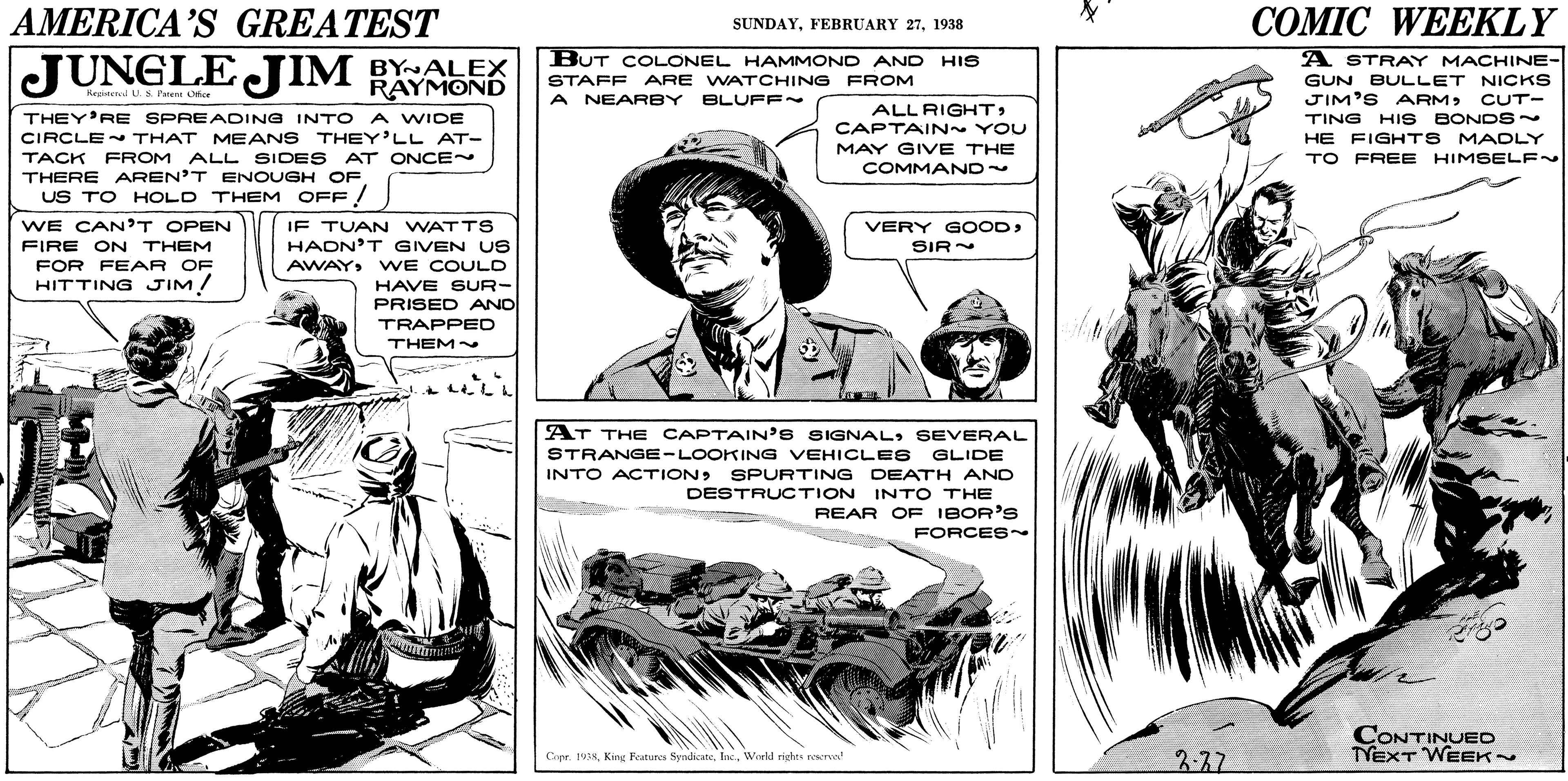 Line OCR: AMERICA'S GREATEST ??MIC WEEKLY SUNDAY1938 JUNGLE JIM BALEK BUT COLONEL HAMMOND AND A STRAY MACHINE- GUN BULLET NICKS JIM'S ARM> TING HI S BONDS~ HE FIGHTS MACDLY HIS RAYMOND STAFF ARE WATCHING FROM Regienl Ls. l'aent Ofice A NEARBY BLUFF~ CUT- ALL RIGHTCAPTAIN~ YOU THEY'RE SPREADING INTO A WIDE CIRCLE THAT MEANS THEY'LL AT- TACK FROM ALL SIDES AT ONCE~ THERE AREN'T ENOUGH OF MAY GIVE THE TO FREE HIMSELF~ COMMAND US TO HOLD THEM OFF. WE CAN'T OPEN FIRE ON THEM FOR FEAR OF HITTING JIM! IF TUAN WATTS HADN'T GIVEN US VERY GOODSIR AWAYWE COULD HAVE SUR- PRISED AND TRAPPED THEM~ AT THE CAPTAIN'S SIGNALSEVERAL STRANGE-LOOKING VEHICLES GLIDE INTO ACTIONSPURTING DEATH AND DESTRUCTION INTO THE REAR OF IBOR'S FORCES~ CONTINUEO TYEXT WEEK CapeWreld rights rewrva! 3.37 AMERICA'S GREATEST ??MIC WEEKLY SUNDAYFEBRUARY 271938 JUNGLE JIM BALEK BUT COLONEL HAMMOND AND A STRAY MACHINE- GUN BULLET NICKS JIM'S ARM> TING HI S BONDS~ HE FIGHTS MACDLY HIS RAYMOND STAFF ARE WATCHING FROM Regienl Ls. l'aent Ofice A NEARBY BLUFF~ CUT- ALL RIGHTCAPTAIN~ YOU THEY'RE SPREADING INTO A WIDE CIRCLE THAT MEANS THEY'LL AT- TACK FROM ALL SIDES AT ONCE~ THERE AREN'T ENOUGH OF MAY GIVE THE TO FREE HIMSELF~ COMMAND US TO HOLD THEM OFF. WE CAN'T OPEN FIRE ON THEM FOR FEAR OF HITTING JIM! IF TUAN WATTS HADN'T GIVEN US VERY GOODSIR AWAYWE COULD HAVE SUR- PRISED AND TRAPPED THEM~ AT THE CAPTAIN'S SIGNALSEVERAL STRANGE-LOOKING VEHICLES GLIDE INTO ACTIONSPURTING DEATH AND DESTRUCTION INTO THE REAR OF IBOR'S FORCES~ CONTINUEO TYEXT WEEK CapeKing Features SyndicateWreld rights rewrva! 3.37