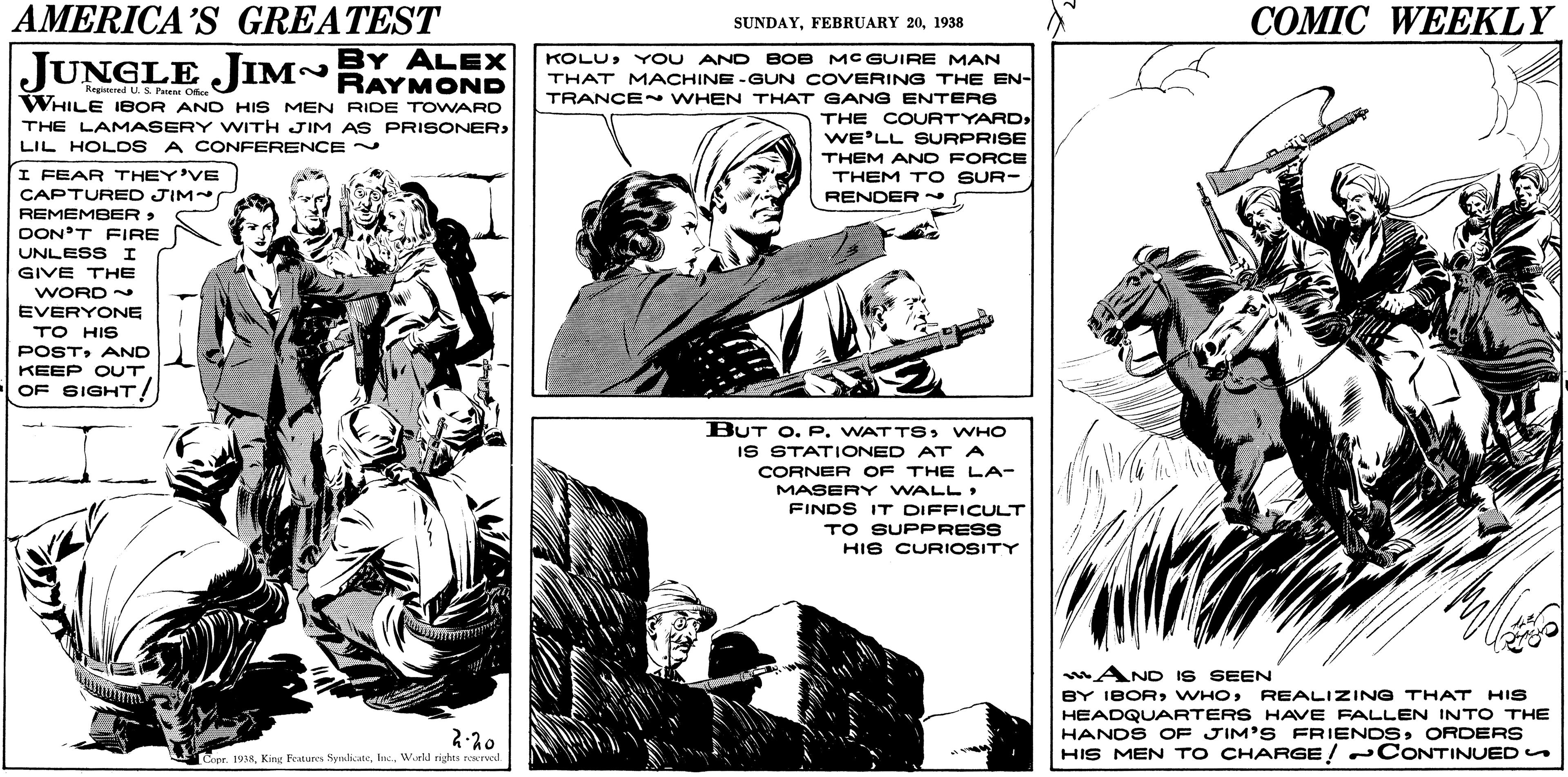 Publication OCR: AMERICA'S GREATEST COMIC WEEKLY SUNDAY1938 JUNGLE JIM~BY ALEX KOLUY OU AND BOB MC GUIRE MAN THAT MACHINE -GUN COVERING THE EN- Regiened U S. Perene Offce WHILE IBOR AND HIS MEN RIDE TOWARO THE LAMASERY WITH JIM AS PRISONER> LIL HOLOS A CONFERENCE ~ TRANCE ~ WHEN THAT GANG ENTER6 THE COURTYARD WE'LL SURPRISE THEM AND FORCE I FEAR THEY'VE CAPTURED JIM REMEMBER > DON'T FIRE THEM T O SUR- RENDER UNLESS I GIVE THE WORD EVERYONE TO HIS POSTAND KEEP OUT OF SIGHT! BUT O. P. WATTSWHO IS STATIONED AT A CORNER OF THE LA- MASERY WALL FINDS IT DIFFICULT TO SUPPRESS HIS CURIOSITY AND IS SEEN BY IBORREALIZING THAT HIS HEADQUARTERS HAVE FALLEN INTO THE HANDS OF JIM'S FRIENDSORDERS HIS MEN T O CHARGE! CONTINUED Copr. 1958W.eld rights reserved. AMERICA'S GREATEST COMIC WEEKLY SUNDAYFEBRUARY 201938 JUNGLE JIM~BY ALEX KOLUY OU AND BOB MC GUIRE MAN THAT MACHINE -GUN COVERING THE EN- Regiened U S. Perene Offce WHILE IBOR AND HIS MEN RIDE TOWARO THE LAMASERY WITH JIM AS PRISONER> LIL HOLOS A CONFERENCE ~ TRANCE ~ WHEN THAT GANG ENTER6 THE COURTYARD WE'LL SURPRISE THEM AND FORCE I FEAR THEY'VE CAPTURED JIM REMEMBER > DON'T FIRE THEM T O SUR- RENDER UNLESS I GIVE THE WORD EVERYONE TO HIS POSTAND KEEP OUT OF SIGHT! BUT O. P. WATTSWHO IS STATIONED AT A CORNER OF THE LA- MASERY WALL FINDS IT DIFFICULT TO SUPPRESS HIS CURIOSITY AND IS SEEN BY IBORREALIZING THAT HIS HEADQUARTERS HAVE FALLEN INTO THE HANDS OF JIM'S FRIENDSORDERS HIS MEN T O CHARGE! CONTINUED Copr. 1958King Features NymlkateW.eld rights reserved.