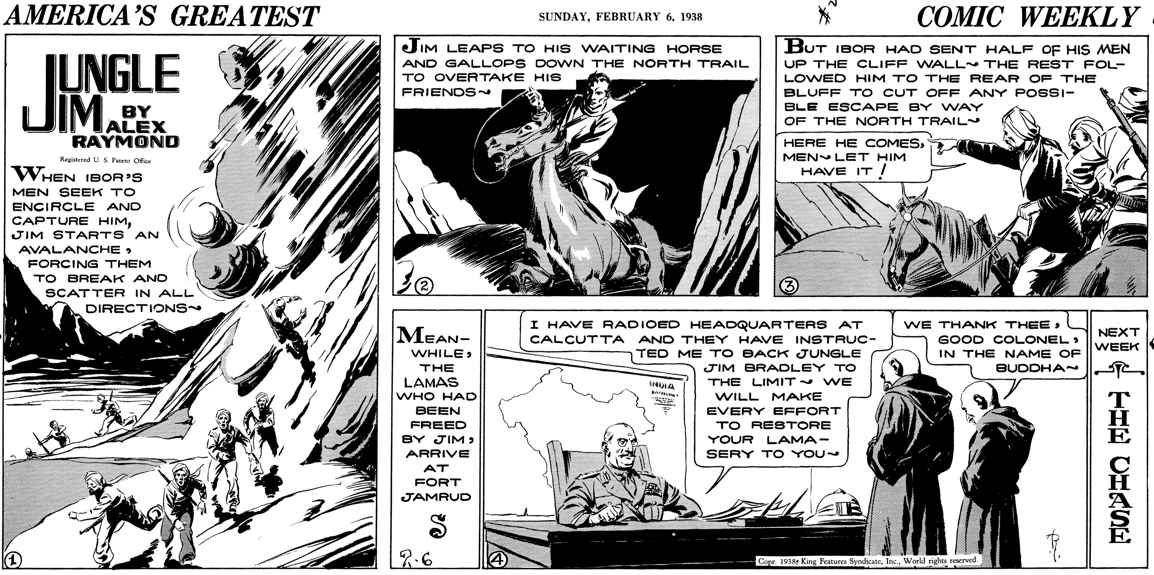 Art OCR: AMERICA'S GREATEST COMIC WEEKLY SUNDAY1938 JIM LEAPS TO HIS WAITING HORSE BUT IBOR HAD SENT HALF OF HIS MEN IUNGLE JIMALEX AND GALLOPS DOWN THE NORTH TRAIL TO OVERTAKE HIS FRIENDS~ UP THE CLIFF WALL THE REST FOL- LOWED HIM TO THE REAR OF THE BLUFF T o CUT OFF ANY POSSI- BLE ESCAPE BY WAY OF THE NORTH TRAIL BY RAYMOND HERE HE COMESMEN LET HIM HAVE IT / Registered U S Fent Ofice WHEN IBOR'S IT! MEN SEEK TO ENCIRCLE AND CAPTURE HIMJIM STARTS AN AVALANCHE > FORCING THEM TO BREAK AND SCATTER IN ALL DIRECTIONS I HAVE RADIOED HEADQUARTERS AT WE THANK THEEMEAN- NEXT GOOD COLONEL IN THE NAME OF CALCUTTA AND THEY HAVE INSTRUC- WEEK TED ME T O BACK JUNGLE JIM BRAOLEY TO WHILE: BUDDHA T THE LAMAS WHO HAD BEEN THE LIMIT WE WILL MAKE EVERY EFFORT TO RESTORE FREED BY JIM > ARRIVE YOUR LAMA- SERY T O YOU~ AT FORT JAMRUD 7.6 Copr 1938t King Peatures SyndlicateWorld rights reerved HIE CHRSE AMERICA'S GREATEST COMIC WEEKLY SUNDAYFEBRUARY 61938 JIM LEAPS TO HIS WAITING HORSE BUT IBOR HAD SENT HALF OF HIS MEN IUNGLE JIMALEX AND GALLOPS DOWN THE NORTH TRAIL TO OVERTAKE HIS FRIENDS~ UP THE CLIFF WALL THE REST FOL- LOWED HIM TO THE REAR OF THE BLUFF T o CUT OFF ANY POSSI- BLE ESCAPE BY WAY OF THE NORTH TRAIL BY RAYMOND HERE HE COMESMEN LET HIM HAVE IT / Registered U S Fent Ofice WHEN IBOR'S IT! MEN SEEK TO ENCIRCLE AND CAPTURE HIMJIM STARTS AN AVALANCHE > FORCING THEM TO BREAK AND SCATTER IN ALL DIRECTIONS I HAVE RADIOED HEADQUARTERS AT WE THANK THEEMEAN- NEXT GOOD COLONEL IN THE NAME OF CALCUTTA AND THEY HAVE INSTRUC- WEEK TED ME T O BACK JUNGLE JIM BRAOLEY TO WHILE: BUDDHA T THE LAMAS WHO HAD BEEN THE LIMIT WE WILL MAKE EVERY EFFORT TO RESTORE FREED BY JIM > ARRIVE YOUR LAMA- SERY T O YOU~ AT FORT JAMRUD 7.6 Copr 1938t King Peatures SyndlicateWorld rights reerved HIE CHRSE