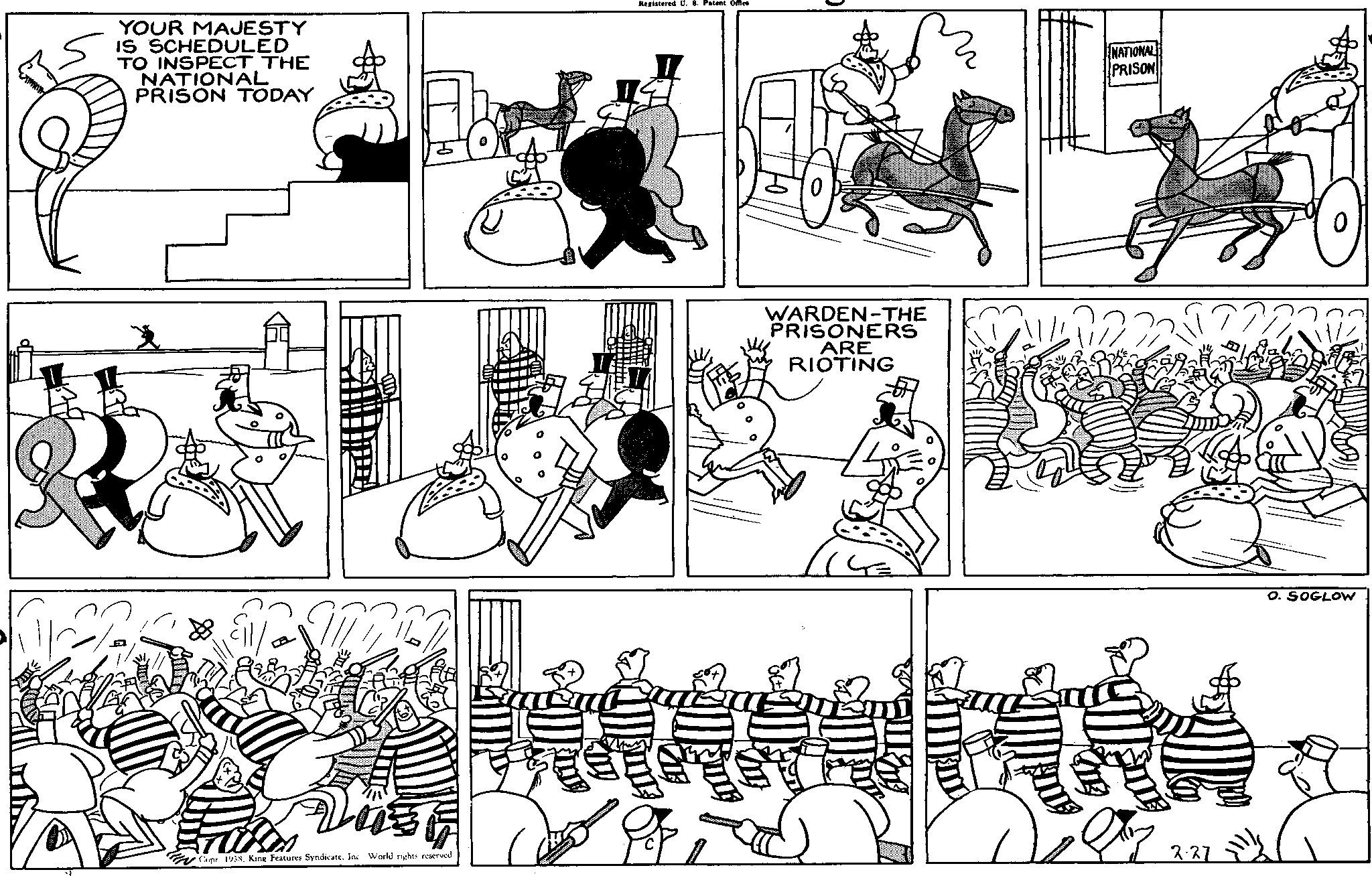Gesture OCR: YOUR MAJESTY IS SCHEDULED TO INSPECT THE NATIONAL PRISON TODAY Lust Copr 1938King Features Syndicate. Inc. World rights reserved Registered U. 8. Patent Office WARDEN-THE PRISONERS ARE RIOTING NATIONAL PRISON F 2.27 O. SOGLOW YOUR MAJESTY IS SCHEDULED TO INSPECT THE NATIONAL PRISON TODAY Lust Copr 1938King Features Syndicate . Inc. World rights reserved Registered U. 8. Patent Office WARDEN - THE PRISONERS ARE RIOTING NATIONAL PRISON F 2.27 O. SOGLOW