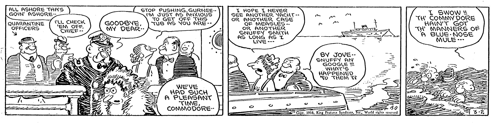 Font OCR: ALL ASHORE THA'S GOIN' ASHORE: STOP PUSHINGGURNEE- I HOPE I NEVER SEE ANOTHER YACHT-- OR ANOTHER CASE OF MEASLES OR ANOTHER SNUFFY SMITH AS LONG AS I LIVE- I SWOW !! TH' COMMY DORE HAIN'T GOT TH MANNERS OF A BLUE NOSE MULE TO GET OFF THIS TUe AS YOU ARE.. QUARANTINE OFFICERS ('LL CHECK 'EM OFF. CHIEF.. GOODBYEMY DEAR.. ..* BY JOVE.. SNUFFY AN GOOGLE ! WHAT'S HAPPENED "TO THEM 33 WE'VE HAD SUCH A PLEASANT TIMECOMMODORE.. 30 Copt. 1933Tnc. Wueld rights renersed. ?6-2 ALL ASHORE THA'S GOIN' ASHORE: STOP PUSHINGGURNEE- I HOPE I NEVER SEE ANOTHER YACHT-- OR ANOTHER CASE OF MEASLES OR ANOTHER SNUFFY SMITH AS LONG AS I LIVE- I SWOW !! TH' COMMY DORE HAIN'T GOT TH MANNERS OF A BLUE NOSE MULE TO GET OFF THIS TUe AS YOU ARE.. QUARANTINE OFFICERS ('LL CHECK 'EM OFF. CHIEF.. GOODBYEMY DEAR.. ..* BY JOVE.. SNUFFY AN GOOGLE ! WHAT'S HAPPENED "TO THEM 33 WE'VE HAD SUCH A PLEASANT TIMECOMMODORE.. 30 Copt. 1933King Featurca SyndicateTnc. Wueld rights renersed. ? 6-2
