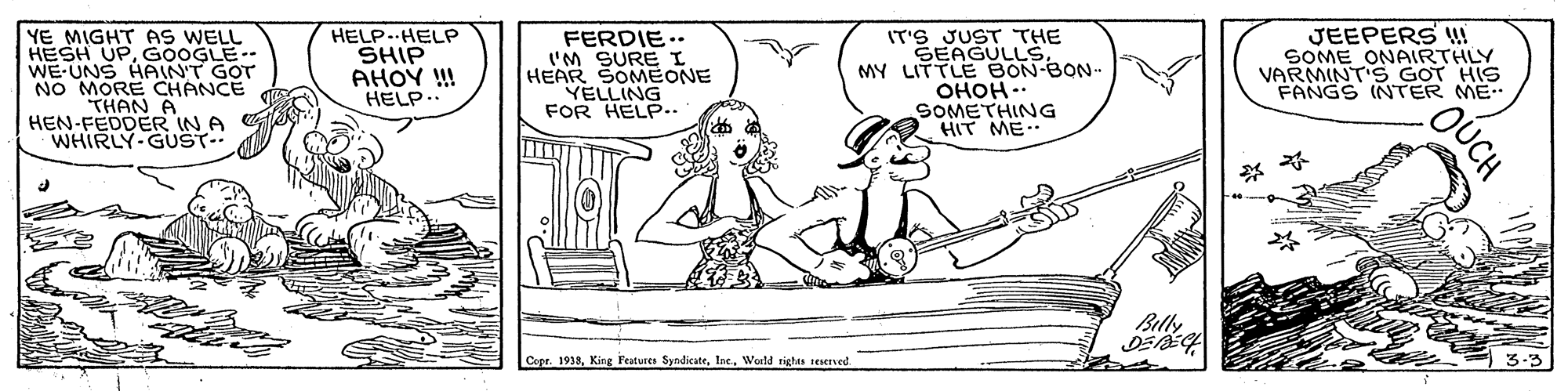 Parallel OCR: YE MIGHT AS WELL HESH UPGOOGLE WE-UNS HPAINT GOT NO MORE CHANCE THAN A HEN-FEDDER IN A WHIRLY-GUST- HELP. HELP SHIP AHOY !! HELP.. FERDIE.. I'M SURE I HEAR SOMEONE YELLING FOR HELP.. IT'S JUST THE SEAGULLSMY LITTLE BON-BON- OHOH -. SOMETHING HIT ME.. JEEPERS !! SOME ONAIRTHLY VARMINT'S GOT HIS FANGS INTER ME Billy Copr. 1913In. World rights seserved. OUCH YE MIGHT AS WELL HESH UPGOOGLE WE-UNS HPAINT GOT NO MORE CHANCE THAN A HEN-FEDDER IN A WHIRLY-GUST- HELP. HELP SHIP AHOY !! HELP.. FERDIE.. I'M SURE I HEAR SOMEONE YELLING FOR HELP.. IT'S JUST THE SEAGULLSMY LITTLE BON-BON- OHOH -. SOMETHING HIT ME.. JEEPERS !! SOME ONAIRTHLY VARMINT'S GOT HIS FANGS INTER ME Billy Copr. 1913King Features SyndicateIn. World rights seserved. OUCH