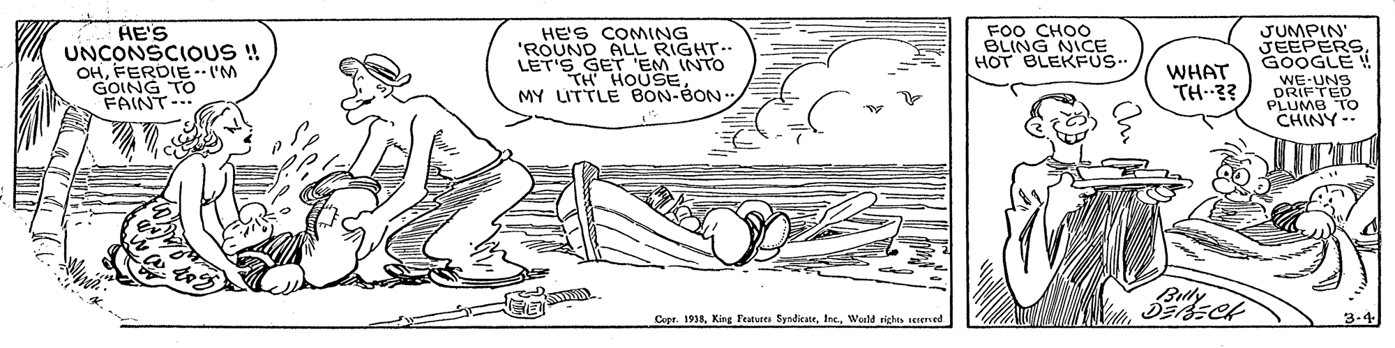Font OCR: HE'S UNCONSCIOUS! OHFERDIE-IM GOING TO FAINT-.. HE'S COMING 'ROUND ALL RIGHT-. LET'S GET 'EM INTO TH HOUSE MY LITTLE BON-BON. FOO CHOO BLING NICE HOT BLEKFUS. JUMPIN' JEEPERS. GOOGLE ! WHAT TH 3? WE-UNS DRIFTED PLUMB TO CHINY-- Cepr. 1938Woeld rights serersed HE'S UNCONSCIOUS! OHFERDIE-IM GOING TO FAINT-.. HE'S COMING 'ROUND ALL RIGHT-. LET'S GET 'EM INTO TH HOUSE MY LITTLE BON-BON. FOO CHOO BLING NICE HOT BLEKFUS. JUMPIN' JEEPERS. GOOGLE ! WHAT TH 3? WE-UNS DRIFTED PLUMB TO CHINY-- Cepr. 1938King Features SyndicateWoeld rights serersed