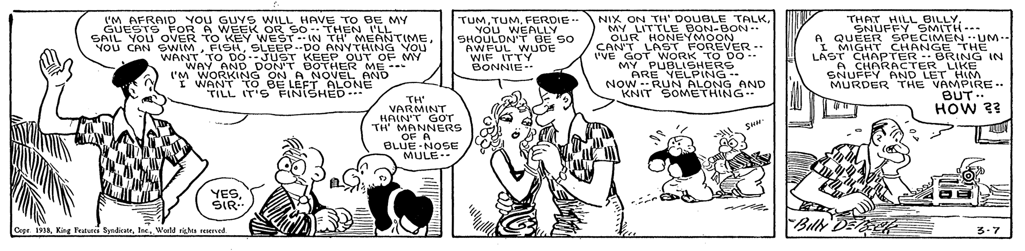 Style OCR: (M AFRAID You GUY S WILL HAVE TO BE MY GUESTS FOR A WEEK OR SO- THEN I'LL SAIL YOU OVER TO KEY WEST IN TH' MEANTIMESLEEP-DO ANYTHING YOU WANT TO DO--JUST KEEP OUT OF MY WAY AND DON'T BOTHER ME --- ('M WORKING ON A NOVEL AND I WANT TO BE LEET ALONE TILL IT'S FINISHED TUMFERDIE YOU WEALLY SHOULDN'T BE SO AWFUL WUDE WIF ITTY BONNIE- NIX ON TH' DOUBLE TALKMY LITTLE BON-BON-- OUR HONEYMOON CAN'T LAST FOREVER-- I'VE GOT WORK T O DO -- MY PUBLISHERS ARE YELPING -- NOW --RUN ALONG AND KNIT SOMETHING. THAT HILL BILLYSNUFFY SMITH--- A QUEER SPECIMEN:UM-- I MIGHT CHANGE THE LAST CHAPTER -- BRING IN A CHARACTER LIKE SNUFFY AND LET HIM MURDER THE VAMPIRE .. BUT.. HOW 2? FISHSLEEP--DO ANYTHING YOU TH VARMINT HAIN'T GOT TH' MANNERS OF A BLUE -NOSE MULE-- YES?IR… Bilh DE Copr. 1938Woeld rights sesersed 3.7 (M AFRAID You GUY S WILL HAVE TO BE MY GUESTS FOR A WEEK OR SO- THEN I'LL SAIL YOU OVER TO KEY WEST IN TH' MEANTIMEYou CAN SWIMSLEEP-DO ANYTHING YOU WANT TO DO--JUST KEEP OUT OF MY WAY AND DON'T BOTHER ME --- ('M WORKING ON A NOVEL AND I WANT TO BE LEET ALONE TILL IT'S FINISHED TUMFERDIE YOU WEALLY SHOULDN'T BE SO AWFUL WUDE WIF ITTY BONNIE- NIX ON TH' DOUBLE TALKMY LITTLE BON-BON-- OUR HONEYMOON CAN'T LAST FOREVER-- I'VE GOT WORK T O DO -- MY PUBLISHERS ARE YELPING -- NOW --RUN ALONG AND KNIT SOMETHING. THAT HILL BILLYSNUFFY SMITH--- A QUEER SPECIMEN:UM-- I MIGHT CHANGE THE LAST CHAPTER -- BRING IN A CHARACTER LIKE SNUFFY AND LET HIM MURDER THE VAMPIRE .. BUT.. HOW 2? FISHSLEEP--DO ANYTHING YOU TH VARMINT HAIN'T GOT TH' MANNERS OF A BLUE -NOSE MULE-- YES? IR … Bilh DE Copr. 1938King Features SyndicateWoeld rights sesersed 3.7