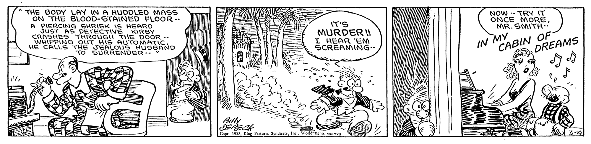 Drawing OCR: " THE BODY LAY IN A HUDOLED MAS ON THE BLOOD-STAINED FLOOR -. A PIERCING SHRIEK 1S HEARD JUST AS DETECTIVE KIRBY CRASHES THROUGH THE DOOR. WHIPPING OUT HIS AUTOMATICHE CALLS THE JEALOUS HUSBAND TO SURRENDER-. NOW -- TRY IT ONCE MORÉMR. SMITH. IT'S MURDER ! I HEAR 'EM SCREAMING IN MY CABIN OF- DREAMS Bully Copr. 1938Woeld rights ecred K 3-10 " THE BODY LAY IN A HUDOLED MAS ON THE BLOOD-STAINED FLOOR -. A PIERCING SHRIEK 1S HEARD JUST AS DETECTIVE KIRBY CRASHES THROUGH THE DOOR. WHIPPING OUT HIS AUTOMATICHE CALLS THE JEALOUS HUSBAND TO SURRENDER-. NOW -- TRY IT ONCE MORÉMR. SMITH. IT'S MURDER ! I HEAR 'EM SCREAMING IN MY CABIN OF- DREAMS Bully Copr. 1938King Fratutes SyidicateWoeld rights ecred K 3-10