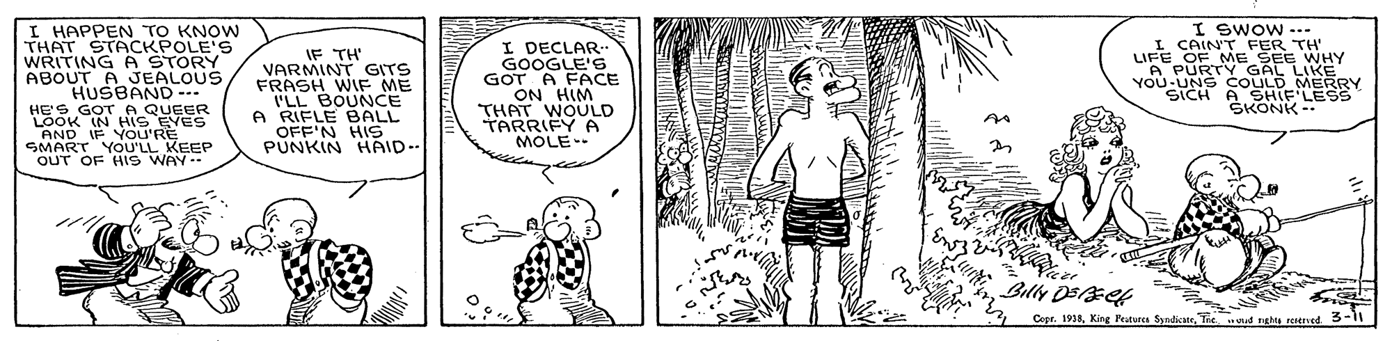 Organism OCR: I HAPPEN TO KNOW THAT STACKPOLE'S WRITING A STORY ABOUT A JEALOUS HUSBAND ... HE'S GOT A SOK IN QUEER AND IF YoU'RE SMART YOU'LL KEEP OUT OF HIS WAY-- IF TH' VARMINT GITS FRASH WIF ME ILL BOUNCE A RIFLE BALL OFF'N HIS PUNKIN HAID-- I DECLAR- GOOGLE'S GOT A FACE ON HIM THAT WOULD TARRIFY A MÓLE-- I SWOW ... L CAIN'T FER TH' LIFE OF ME SEE WHY A PURTY GAL LIKE YOU-UNS COULD MERRY SICH A SHIF LESS SKONK - Billy DEEet Cepr. 1938Tie vud nghts retaved 3- I HAPPEN TO KNOW THAT STACKPOLE'S WRITING A STORY ABOUT A JEALOUS HUSBAND ... HE'S GOT A SOK IN QUEER AND IF YoU'RE SMART YOU'LL KEEP OUT OF HIS WAY-- IF TH' VARMINT GITS FRASH WIF ME ILL BOUNCE A RIFLE BALL OFF'N HIS PUNKIN HAID-- I DECLAR- GOOGLE'S GOT A FACE ON HIM THAT WOULD TARRIFY A MÓLE-- I SWOW ... L CAIN'T FER TH' LIFE OF ME SEE WHY A PURTY GAL LIKE YOU-UNS COULD MERRY SICH A SHIF LESS SKONK - Billy DEEet Cepr. 1938King Peatures SyndicateTie vud nghts retaved 3-