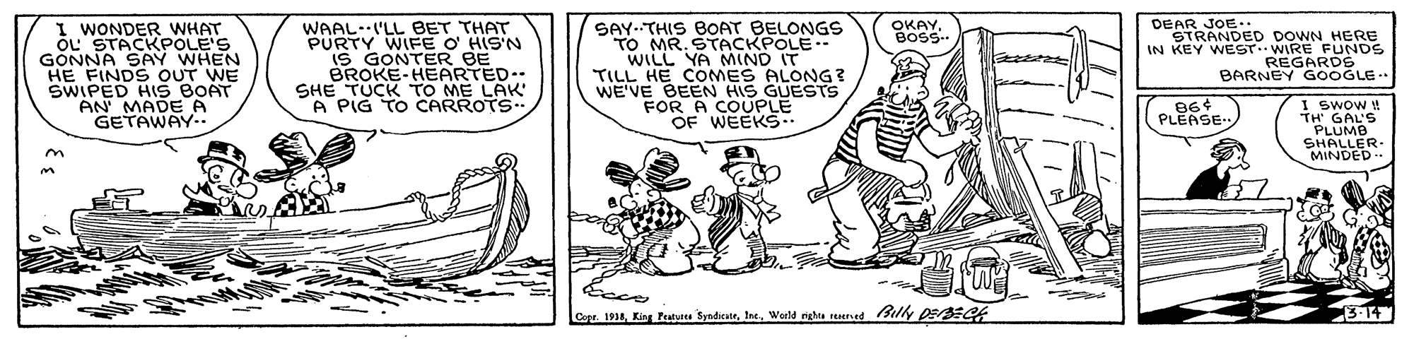 Font OCR: I WONDER WHAT öL STACKPOLE'S GONNA SAY WHEN HE FINDS OUT WE SWIPED HIS BOAT AN' MADE A GETAWAY.. DEAR JOE.. OKAYBOSS. WAAL.'LL BET THAT PURTY WIFE O HIS'N IS GONTER BE BROKE-HEARTED.. SHE TUCK TO ME LAK' A PIG TO CARROTS.. SAY-THIS BOAT BELONGS TO MR. STACKPOLE-- WILL YA MIND IT TILL HE COMES ALONG? WE'VE BEEN HIS GUESTS FOR A COUPLE OF WEEKS.. STRANDED DOWN HERE IN KEY WEST. WIRE FUNDS REGARDS BARNEY GOOGLE.. 86¢ PLEASE I SwoW ! TH' GAL'S PLUMB SHALLER MINDED. tece Core. 1918World nighta reersed Billy pEr3EQr 3-14 I WONDER WHAT öL STACKPOLE'S GONNA SAY WHEN HE FINDS OUT WE SWIPED HIS BOAT AN' MADE A GETAWAY.. DEAR JOE.. OKAYBOSS. WAAL.'LL BET THAT PURTY WIFE O HIS'N IS GONTER BE BROKE-HEARTED.. SHE TUCK TO ME LAK' A PIG TO CARROTS.. SAY-THIS BOAT BELONGS TO MR. STACKPOLE-- WILL YA MIND IT TILL HE COMES ALONG? WE'VE BEEN HIS GUESTS FOR A COUPLE OF WEEKS.. STRANDED DOWN HERE IN KEY WEST. WIRE FUNDS REGARDS BARNEY GOOGLE.. 86¢ PLEASE I SwoW ! TH' GAL'S PLUMB SHALLER MINDED. tece Core. 1918King Peutues SyndicateWorld nighta reersed Billy pEr3EQr 3-14