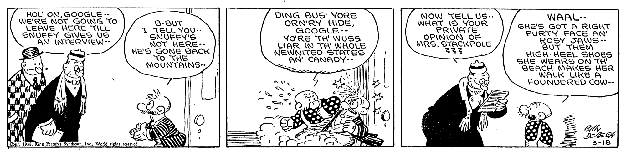Comics OCR: HOL ONG0OGLE.. WE'RE NOT GOING TO LEAVE HERE TILL SNUFFY GIVES US AN INTERVIEW.- DING BUS' YORE ORN'RY HIDEGOOGLE-- YO'RE TH' WUSS LIAR IN TH' WHOLE NEWNITED STATES AN CANADY.. NOW TELL US. WHAT IS YOUR PRIVATE OPINION OF MRS. STACKPOLE ? WAAL-- SHE'S GOTA RIGHT PURTY FACE AN ROŠY JAWS-- BUT THEM HIGH-HEEL SHOES SHE WEARS ON TH BEACH MAKES HER WALK LIKE A FOUNDERED COW-- B-BUT I TELL YOU.. SNUFFY'S NOT HERE-- HE'S GONE BACK MOUNTAINS.. 3-18 ? ? Copr. 1938Werld rghts reerved HOL ONG0OGLE.. WE'RE NOT GOING TO LEAVE HERE TILL SNUFFY GIVES US AN INTERVIEW.- DING BUS' YORE ORN'RY HIDEGOOGLE-- YO'RE TH' WUSS LIAR IN TH' WHOLE NEWNITED STATES AN CANADY.. NOW TELL US. WHAT IS YOUR PRIVATE OPINION OF MRS. STACKPOLE ? WAAL-- SHE'S GOTA RIGHT PURTY FACE AN ROŠY JAWS-- BUT THEM HIGH-HEEL SHOES SHE WEARS ON TH BEACH MAKES HER WALK LIKE A FOUNDERED COW-- B-BUT I TELL YOU.. SNUFFY'S NOT HERE-- HE'S GONE BACK MOUNTAINS.. 3-18 ? ? Copr. 1938King Peatuites SyndicateWerld rghts reerved
