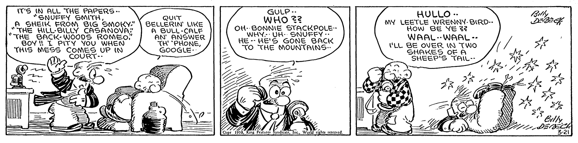 Sharing OCR: IT'S IN ALL THE PAPERS.. "SNUFFY SMITH A SHEIK FROM BIG SMOKY." THE HILL BILLY CASANOVA: THE BACK- WOODS ROMEO. BOY ! I PITY YOU WHEN THIS MESS COMES UP IN COURT- QUIT BELLERIN LIKE A BULL-CALF AN ANSWER TH PHONEGOOGLE GULP.. WHO ?? OH- BONNIE STACKPOLE. WHY UH. SNUFFY.. HE -- HE'S GONE BACK TO THE MOUNTAINS HULLO .. MY LEETLE WRENNY-BIRD.. How BE YE 3? WAAL.WAAL-. I'LL BE OVER IN TWO SHAKES OFA SHEEP'S TAIL. Billy SyndicatrWeld righta teerved. 3-21 IT'S IN ALL THE PAPERS.. "SNUFFY SMITH A SHEIK FROM BIG SMOKY." THE HILL BILLY CASANOVA: THE BACK- WOODS ROMEO. BOY ! I PITY YOU WHEN THIS MESS COMES UP IN COURT- QUIT BELLERIN LIKE A BULL-CALF AN ANSWER TH PHONEGOOGLE GULP.. WHO ?? OH- BONNIE STACKPOLE. WHY UH. SNUFFY.. HE -- HE'S GONE BACK TO THE MOUNTAINS HULLO .. MY LEETLE WRENNY-BIRD.. How BE YE 3? WAAL.WAAL-. I'LL BE OVER IN TWO SHAKES OFA SHEEP'S TAIL. Billy SyndicatrWeld righta teerved. 3-21