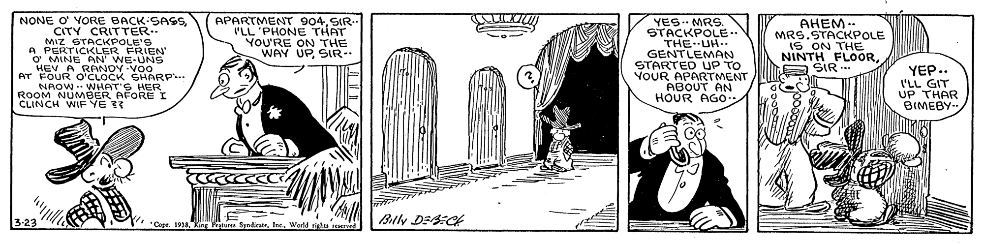 Monochrome OCR: NONE O' YORE BACK-SASSSIR-- I'LL 'PHONE THAT YOU'RE ON THE WAY UPSIR-- YES.. MRS. STACKPOLE.. THE. UH-- GENTLEMAN STARTED UP TO YOUR APARTMENT ABOUT AN HOUR AGo/ AHEM .. MRS.STACKPOLE IS ON THE NINTH FLOORSIR CITY CRITTER- MIZ STACKPOLE'S O MINE AN WE-UNS HEV A RANDY-VOo A PERTICKLER FRIEN' YEP.. I'LL GIT UP THAR BIMEBY- FOW WHAT'S HER AT O'CLOCK SHARP.. ROOM NUMBER AFOREI CLINCH WIF YE ?? 3-23 |Blly DES:CH "Cepr. 1938. King Patures SyndicateWorld righes reerved. NONE O' YORE BACK-SASSAPARTMENT 904SIR-- I'LL 'PHONE THAT YOU'RE ON THE WAY UPSIR-- YES.. MRS. STACKPOLE.. THE. UH-- GENTLEMAN STARTED UP TO YOUR APARTMENT ABOUT AN HOUR AGo/ AHEM .. MRS.STACKPOLE IS ON THE NINTH FLOORSIR CITY CRITTER- MIZ STACKPOLE'S O MINE AN WE-UNS HEV A RANDY-VOo A PERTICKLER FRIEN' YEP.. I'LL GIT UP THAR BIMEBY- FOW WHAT'S HER AT O'CLOCK SHARP.. ROOM NUMBER AFOREI CLINCH WIF YE ?? 3-23 |Blly DES:CH "Cepr. 1938. King Patures SyndicateWorld righes reerved.