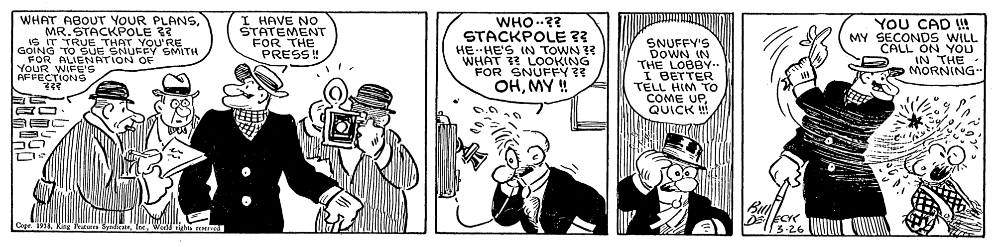 Hat OCR: WHAT ABOUT YOUR PLANSMR. STACKPOLE 33 IS IT TRUE THAT YOU'RE GOING TO SUE SNUFFY SMITH FOR ALIENATION OF YOUR WIFE'S AFFECTIONS I HAVE NO STATEMENT FOR THE PRESS! WHO..?? STACKPOLE ?? HE. HE'S IN TOWN ?? WHAT ?? LOOKING FOR SNUFFY ?? OHMY! SNUFFY'S DOWN IN THE LOBBY.. I BETTER TELL HIM TO COME UPQUICK !! YOU CAD !!! MY SECONDS WILL CALL ON YOU IN THE MORNING reserved. WHAT ABOUT YOUR PLANSMR. STACKPOLE 33 IS IT TRUE THAT YOU'RE GOING TO SUE SNUFFY SMITH FOR ALIENATION OF YOUR WIFE'S AFFECTIONS I HAVE NO STATEMENT FOR THE PRESS! WHO..?? STACKPOLE ?? HE. HE'S IN TOWN ?? WHAT ?? LOOKING FOR SNUFFY ?? OHMY! SNUFFY'S DOWN IN THE LOBBY.. I BETTER TELL HIM TO COME UPQUICK !! YOU CAD !!! MY SECONDS WILL CALL ON YOU IN THE MORNING reserved.