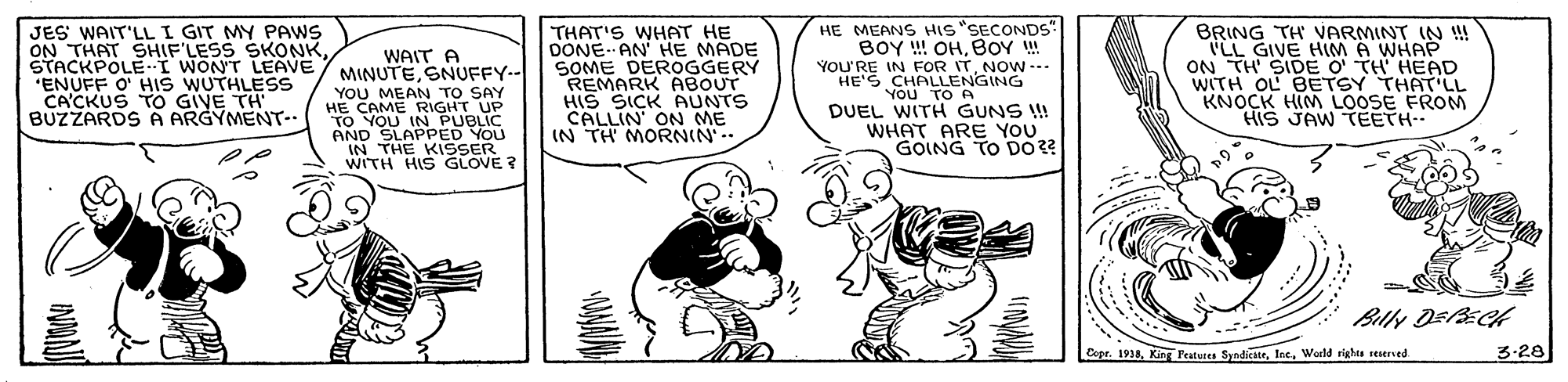 Line OCR: THAT'S WHAT HE DONE- AN HE MADE SOME DEROGGERY REMARK ABOUT SICK AUNTS CALLIN ON ME IN TH MORNIN'. HE MEANS HIS"SECONDS" BOY ! OHBOY ! YOU'RE IN FOR ITNOW -. HE'S CHALLENGING YOU TO A DUEL WITH GUNS ! WHAT ARE YOU GOING TO D0?? BRING TH VARMINT IN !! TLL GIVE HIM A WHAP ON TH SIDE WITH OL BETSY THAT'LL KNOCK HIM LOOSE FROM HIS JAW TEETH.- JES WAIT'LL I GIT MY PAWS ON THAT SHIF'LESS SKONKWAIT A STACKPOLE-I WONT LEAVE / MINUTE SNUFFY-- TH HEAD "ENUFF O' HIS WUTHLESS CA'CKUS TO GIVE TH BUZZARDS A ARGYMENT- YOU MEAN TO SAY HE CAME RIGHT UP TO YOU IN PUBLIC AND SLAPPED YOU "IN THE KISSER WITH HIS GLOVE ? Billy DEECH Cspr. 1938World righta reserved 3-28 THAT'S WHAT HE DONE- AN HE MADE SOME DEROGGERY REMARK ABOUT SICK AUNTS CALLIN ON ME IN TH MORNIN'. HE MEANS HIS"SECONDS" BOY ! OHBOY ! YOU'RE IN FOR ITNOW -. HE'S CHALLENGING YOU TO A DUEL WITH GUNS ! WHAT ARE YOU GOING TO D0?? BRING TH VARMINT IN !! TLL GIVE HIM A WHAP ON TH SIDE WITH OL BETSY THAT'LL KNOCK HIM LOOSE FROM HIS JAW TEETH.- JES WAIT'LL I GIT MY PAWS ON THAT SHIF'LESS SKONKWAIT A STACKPOLE-I WONT LEAVE / MINUTE SNUFFY-- TH HEAD "ENUFF O' HIS WUTHLESS CA'CKUS TO GIVE TH BUZZARDS A ARGYMENT- YOU MEAN TO SAY HE CAME RIGHT UP TO YOU IN PUBLIC AND SLAPPED YOU "IN THE KISSER WITH HIS GLOVE ? Billy DEECH Cspr. 1938Kin Peatures SyndiesterWorld righta reserved 3-28