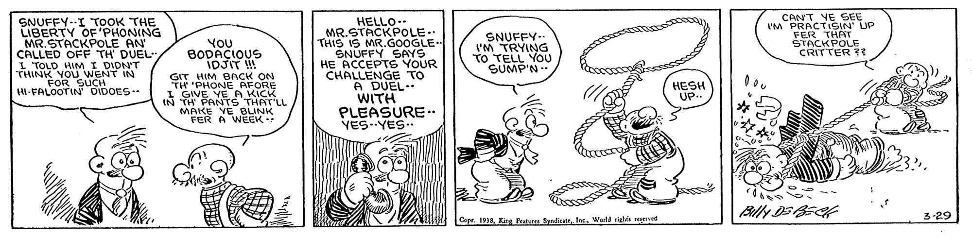 Art OCR: SNUFFY.-I TOOK THE LIBERTY OF'PHONING MR.STACKPOLE AN CALLED OFF TH' DUEL L TOLD HIM I DIDN'T THINK YOU WENT IN FOR SUCH HI-FALOOTIN DIDOES-. HELLO.. MR.STACKPOLE.. THIS IS MR.GOOGLE SNUFFY SAYS HE ACCEPTS YOUR CHALLENGE TO A DUEL.. WITH PLEASURE.. YES.YES.. CANT YE SEE I'M PRACTISIN' UP FER THAT STACKPOLE CRITTER ?? YOU BODACIOUS IDJIT ! SNUFFY.. I'M TRYING TO TELL YOU SUMP'N GIT HIM BACK ON TH 'PHONE AFORE I GIVE YE A KICK IN TH PANTS THAT'LL MAKE YE BLINK FER A WEEK. HESH UP.. 3-29 Copr. 1938World tighis reserved SNUFFY.-I TOOK THE LIBERTY OF'PHONING MR.STACKPOLE AN CALLED OFF TH' DUEL L TOLD HIM I DIDN'T THINK YOU WENT IN FOR SUCH HI-FALOOTIN DIDOES-. HELLO.. MR.STACKPOLE.. THIS IS MR.GOOGLE SNUFFY SAYS HE ACCEPTS YOUR CHALLENGE TO A DUEL.. WITH PLEASURE.. YES.YES.. CANT YE SEE I'M PRACTISIN' UP FER THAT STACKPOLE CRITTER ?? YOU BODACIOUS IDJIT ! SNUFFY.. I'M TRYING TO TELL YOU SUMP'N GIT HIM BACK ON TH 'PHONE AFORE I GIVE YE A KICK IN TH PANTS THAT'LL MAKE YE BLINK FER A WEEK. HESH UP.. 3-29 Copr. 1938King Peatures SyndicateWorld tighis reserved