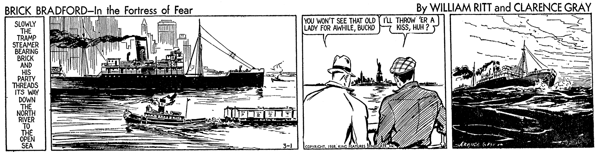 Drawing OCR: BRICK BRADFORD-In the Fortress of Fear By WILLIAM RITT and CLARENCE GRÀY YOU WON'T SEE THAT OLD I'LL THROW ER A LADY FOR AWHILEBUCKO SLOWLY THE TRAMP STEAMER BEARING BRICK AND HIS PARTY THREADS ITS WAY DOWN THE NÓRTH RIVER KISSHUH ? THE ???? SEA 3-1 COPYRICHT. 193. KING ATURES ARENCA BRICK BRADFORD-In the Fortress of Fear By WILLIAM RITT and CLARENCE GRÀY YOU WON'T SEE THAT OLD I'LL THROW ER A LADY FOR AWHILEBUCKO SLOWLY THE TRAMP STEAMER BEARING BRICK AND HIS PARTY THREADS ITS WAY DOWN THE NÓRTH RIVER KISSHUH ? THE ???? SEA 3-1 COPYRICHT. 193. KING ATURES ARENCA