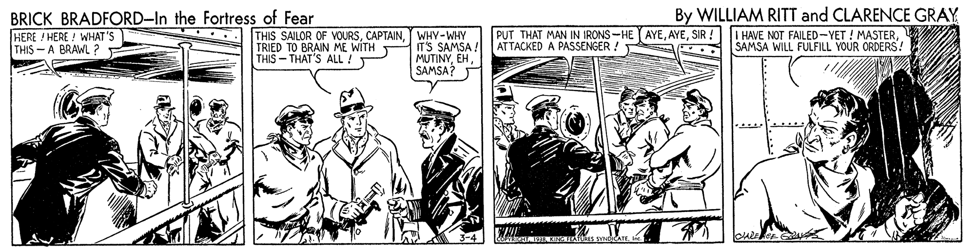 Parallel OCR: BRICK BRADFORD-In the Fortress of Fear By WILLIAM RITT and CLARENCE GRAY PUT THAT MAN IN IRONS-HE AYESIR AT TACKED A PASSENGER ! I HAVE NOT FAILED-YET ! MASTERSAMSA WILL FULFILL YOUR ORDERS! HERE ! HERE ! WHAT'S THIS - A BRAWL ? THIS SAILOR OF VOURSWHY-WHY IT'S SAMSA ! MUTINYEH SAMSA? .... TRIED TO BRAIN ME WITH THIS - THAT'S ALL! BRICK BRADFORD-In the Fortress of Fear By WILLIAM RITT and CLARENCE GRAY PUT THAT MAN IN IRONS-HE AYESIR AT TACKED A PASSENGER ! I HAVE NOT FAILED-YET ! MASTERSAMSA WILL FULFILL YOUR ORDERS! HERE ! HERE ! WHAT'S THIS - A BRAWL ? THIS SAILOR OF VOURSWHY-WHY IT'S SAMSA ! MUTINYEH SAMSA? .... TRIED TO BRAIN ME WITH THIS - THAT'S ALL!