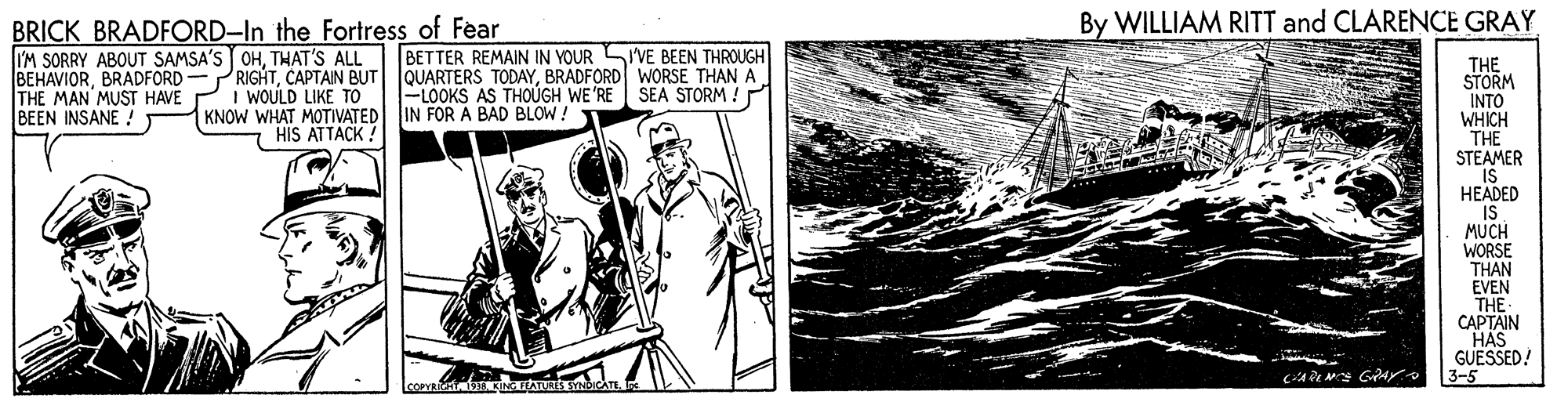 Illustration OCR: By WILLIAM RITT and CLARENCE GRAY BRICK BRADFORD-In the Fortress of Fear I'M SORRY ABOUT SAMSA'S OHTHAT'S ALL BEHAVIORBRADFORD WORSE THAN A THE MAN MUST HAVE BEEN INSANE !T BETTER REMAIN IN YOUR SI'VE BEEN THROUGH THE STORM INTO WHICH THE STEAMER IS ?EADED IS MUCH WORSE THAN EVEN THE CAPTAIN HAS GUESSED! 3-5 SEA STORM ! WOULD LIKE TO KNOW WHAT MOTIVATED IN FOR A BAD BLOW ! -LOOKS AS THOÚGH WE'RE HIS ATTACK ! By WILLIAM RITT and CLARENCE GRAY BRICK BRADFORD-In the Fortress of Fear I'M SORRY ABOUT SAMSA'S OHTHAT'S ALL BEHAVIORBRADFORD- PRIGHTCAPTAIN BUT |QUARTERS TODAYBRADFORD WORSE THAN A THE MAN MUST HAVE BEEN INSANE !T BETTER REMAIN IN YOUR SI'VE BEEN THROUGH THE STORM INTO WHICH THE STEAMER IS ?EADED IS MUCH WORSE THAN EVEN THE CAPTAIN HAS GUESSED! 3-5 SEA STORM ! WOULD LIKE TO KNOW WHAT MOTIVATED IN FOR A BAD BLOW ! -LOOKS AS THOÚGH WE'RE HIS ATTACK !