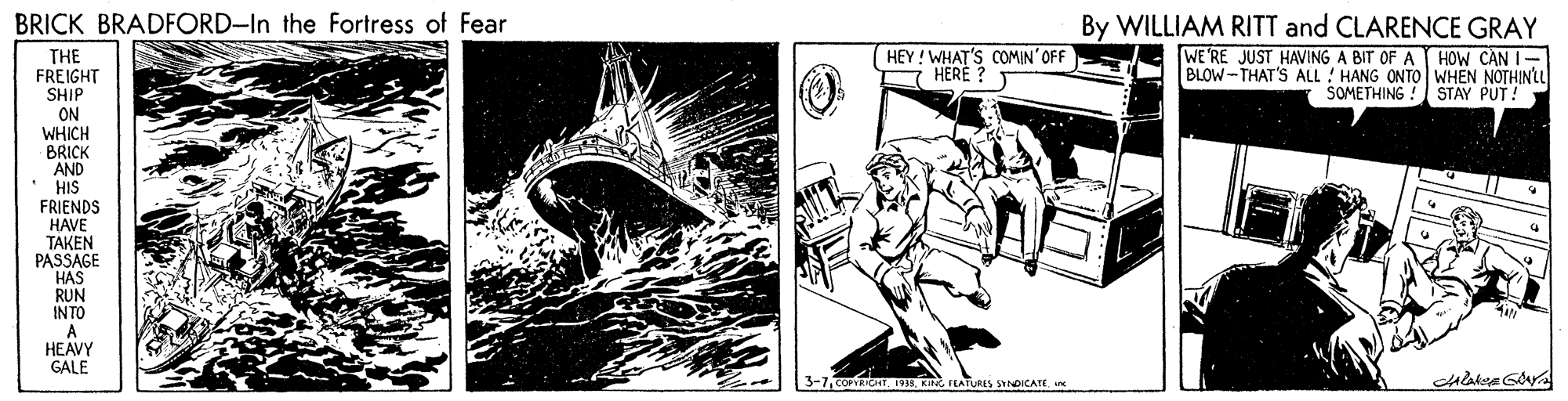 Drawing OCR: BRICK BRADFORD-In the Fortress of Fear By WILLIAM RITT and CLARENCE GRAY WE'RE JUST HAVING A BIT OF A HOW CAN I- BLOW-THAT'S ALL ! HANG ONTO WHEN NOTHINLL SOMETHING ! STAY PUT! HEY! WHAT'S COMIN'OFF HERE ? THE FREIGHT SHIP ON WHICH BRICK AND HIS FRIENDS HAVE TAKEN PASSAGE HAS RUN INTO A HEAVY GALE 3-7OR KI FLATURES SYNDICATE BRICK BRADFORD-In the Fortress of Fear By WILLIAM RITT and CLARENCE GRAY WE'RE JUST HAVING A BIT OF A HOW CAN I- BLOW-THAT'S ALL ! HANG ONTO WHEN NOTHINLL SOMETHING ! STAY PUT! HEY! WHAT'S COMIN'OFF HERE ? THE FREIGHT SHIP ON WHICH BRICK AND HIS FRIENDS HAVE TAKEN PASSAGE HAS RUN INTO A HEAVY GALE 3-7OR KI FLATURES SYNDICATE