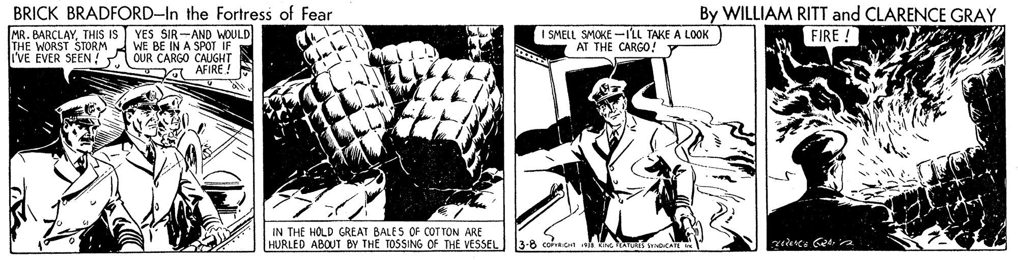 Line art OCR: By WILLIAM RITT and CLARENCE GRAY BRICK BRADFORD-In the Fortress of Fear MR. BARÇLAYTHIS IS THE WORST STORM I'VE EVER SEEN OUR CARGO CAUGHT YES SIR-AND WOULD WE BE IN A SPOT IF 1 SMELL SMOKE -ILL TAKE A LOOK AT THE CARGO! FIRE ! AFIRE ! IN THE HOLD GREAT BALES OF COT TON ARE HURLED ABOUT BY THE TOSSING OF THE VESSEL 3-8 corvRIGn s kng TATURs SNOCATE By WILLIAM RITT and CLARENCE GRAY BRICK BRADFORD-In the Fortress of Fear MR. BARÇLAYTHIS IS THE WORST STORM I'VE EVER SEEN OUR CARGO CAUGHT YES SIR-AND WOULD WE BE IN A SPOT IF 1 SMELL SMOKE -ILL TAKE A LOOK AT THE CARGO! FIRE ! AFIRE ! IN THE HOLD GREAT BALES OF COT TON ARE HURLED ABOUT BY THE TOSSING OF THE VESSEL 3-8 corvRIGn s kng TATURs SNOCATE