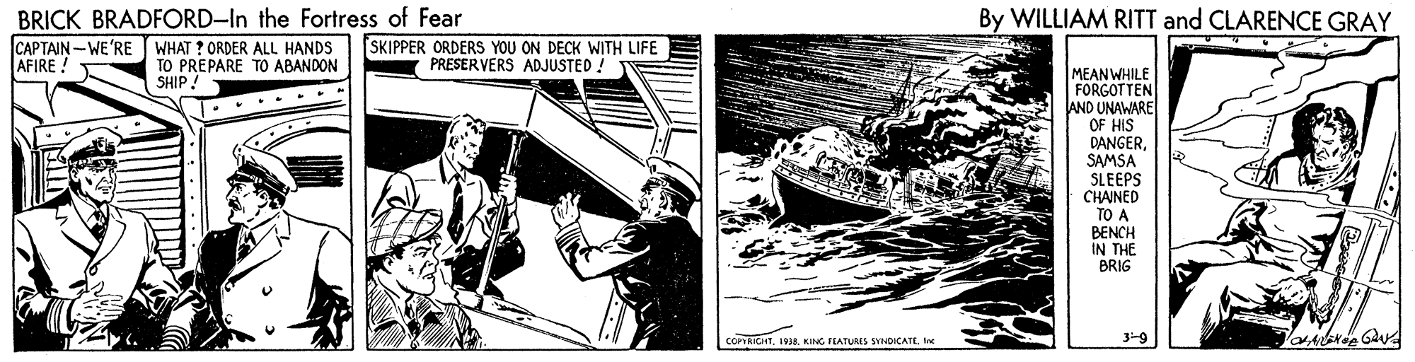 Ship OCR: BRICK BRADFORD-In the Fortress of Fear CAPTAIN-WE'RE WHAT ? ORDER ALL HANDS AFIRE ! By WILLIAM RITT and CLARENCE GRAY SKIPPER ORDERS YOU ON DECK WITH LIFE PRESERVERS ADJUSTED TO PREPARE TO ABANDON SHIP. MEANWHILE FORGOTTEN AND UNAWARE OF HIS DANGERSAMSA SLEEPS CHAINED TO A BENCH IN THE BRIG COPRICHTIne 3-9 BRICK BRADFORD-In the Fortress of Fear CAPTAIN-WE'RE WHAT ? ORDER ALL HANDS AFIRE ! By WILLIAM RITT and CLARENCE GRAY SKIPPER ORDERS YOU ON DECK WITH LIFE PRESERVERS ADJUSTED TO PREPARE TO ABANDON SHIP. MEANWHILE FORGOTTEN AND UNAWARE OF HIS DANGERSAMSA SLEEPS CHAINED TO A BENCH IN THE BRIG COPRICHT1938. KING TLATURES SYNDICATEIne 3-9