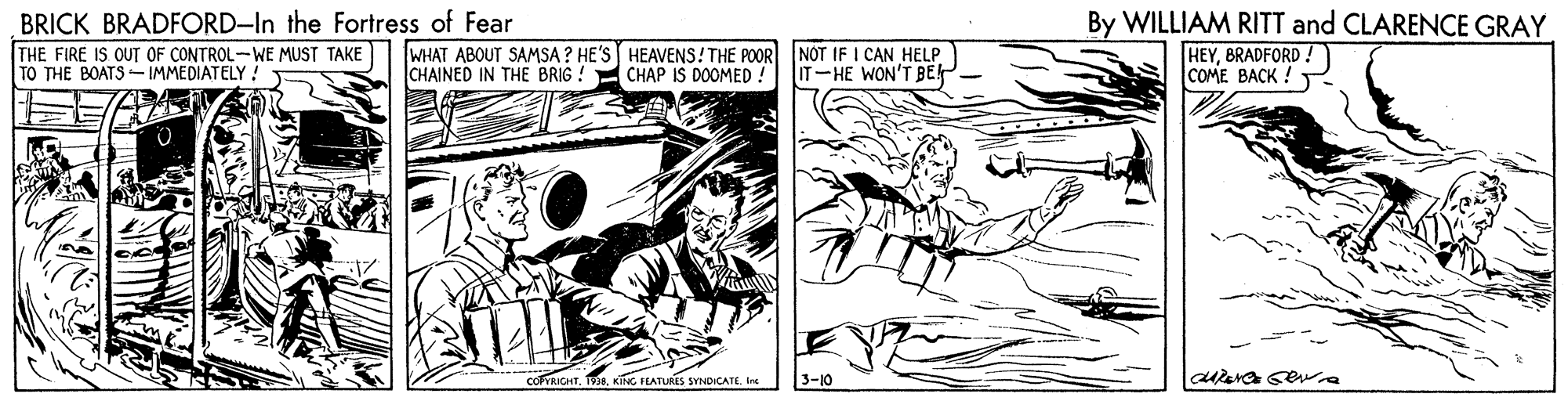 Publication OCR: By WILLIAM RITT and CLARENCE GRAY BRICK BRADFORD-In the Fortress of Fear THE FIRE IS OUT OF CONTROL-WE MUST TAKE TO THE BOATS-IMMEDIATELY WHAT ABOUT SAMSA ? HE'S HEAVENS! THE POORNOT IF I CAN HELP CHAP IS DOOMED ! HEYBRADFORD ! COME BACK ! CHAINED IN THE BRIG ! IT-HE WON'T BE COFYRICHT. 19.Ire 3-10 By WILLIAM RITT and CLARENCE GRAY BRICK BRADFORD-In the Fortress of Fear THE FIRE IS OUT OF CONTROL-WE MUST TAKE TO THE BOATS-IMMEDIATELY WHAT ABOUT SAMSA ? HE'S HEAVENS! THE POORNOT IF I CAN HELP CHAP IS DOOMED ! HEYBRADFORD ! COME BACK ! CHAINED IN THE BRIG ! IT-HE WON'T BE COFYRICHT. 19.KING FLATURES SYNDICATEIre 3-10