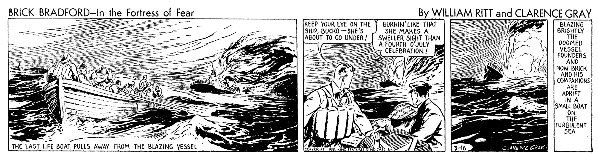 Fictional character OCR: BRICK BRADFORD-In the Fortress of Fear By WILLIAM RITT and CLARENCE GRAY KEEP YOUR EYE ON THE SHIPBUCKO -SHE'S ABOUT TO GO UNDER! BURNIN'LIKE THAT SHE MAKES A SWELLER SIGHT THAN A FOURTH O'JULY CELEBRATION! BLAZING BRIGHTLY THE DOOMED VESSEL FOUNDERS AND NOW BRICK AND HIS COMPANIONS ARE ADRIFT IN A SMALL BOAT ON THE TURBULENT SEA THE LAST LIFE BOAT PULLS AWAY FROM THE BLAZING YESSEL 3-16 CARE VCE CRaY BRICK BRADFORD-In the Fortress of Fear By WILLIAM RITT and CLARENCE GRAY KEEP YOUR EYE ON THE SHIPBUCKO -SHE'S ABOUT TO GO UNDER! BURNIN'LIKE THAT SHE MAKES A SWELLER SIGHT THAN A FOURTH O'JULY CELEBRATION! BLAZING BRIGHTLY THE DOOMED VESSEL FOUNDERS AND NOW BRICK AND HIS COMPANIONS ARE ADRIFT IN A SMALL BOAT ON THE TURBULENT SEA THE LAST LIFE BOAT PULLS AWAY FROM THE BLAZING YESSEL 3-16 CARE VCE CRaY