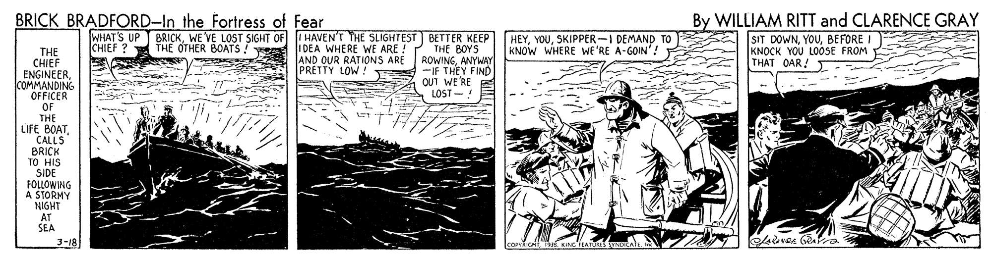 Publication OCR: BRICK BRADFORD-In the Fortress of Fear WHAT'S UP BRICKSKIPPER-I DEMAND TO IDEA WHERE WE ARE ! AND OUR RATIONS ARE PRETTY LOW. By WILLIAM RITT and CLARENCE GRAY SIT DOWNBEFORE. KNOCK YOU LOOSE FROM THAT OAR! . CHIEF THE OTHER BOATS THE BOYS ROWINGANYWAY -IF THEY FIND OUT WE'RE LOST - KNOW WHERE WE'RE A-GOIN'! THE CHIEF ENGINEERCOMMANDING OFFICER OF THE LIFE BOATCALLS BRICK TO HIS SIDE FOLLOWING A STORMY NIGHT AT SEA 3-18 BRICK BRADFORD-In the Fortress of Fear WHAT'S UP BRICKWE'VE LOST SIGHT OF IHAVEN'T THE SLIGHTEST BETTER KEEP [ HEYSKIPPER-I DEMAND TO IDEA WHERE WE ARE ! AND OUR RATIONS ARE PRETTY LOW. By WILLIAM RITT and CLARENCE GRAY SIT DOWNBEFORE. KNOCK YOU LOOSE FROM THAT OAR! . CHIEF THE OTHER BOATS THE BOYS ROWINGANYWAY -IF THEY FIND OUT WE'RE LOST - KNOW WHERE WE'RE A-GOIN'! THE CHIEF ENGINEERCOMMANDING OFFICER OF THE LIFE BOATCALLS BRICK TO HIS SIDE FOLLOWING A STORMY NIGHT AT SEA 3-18
