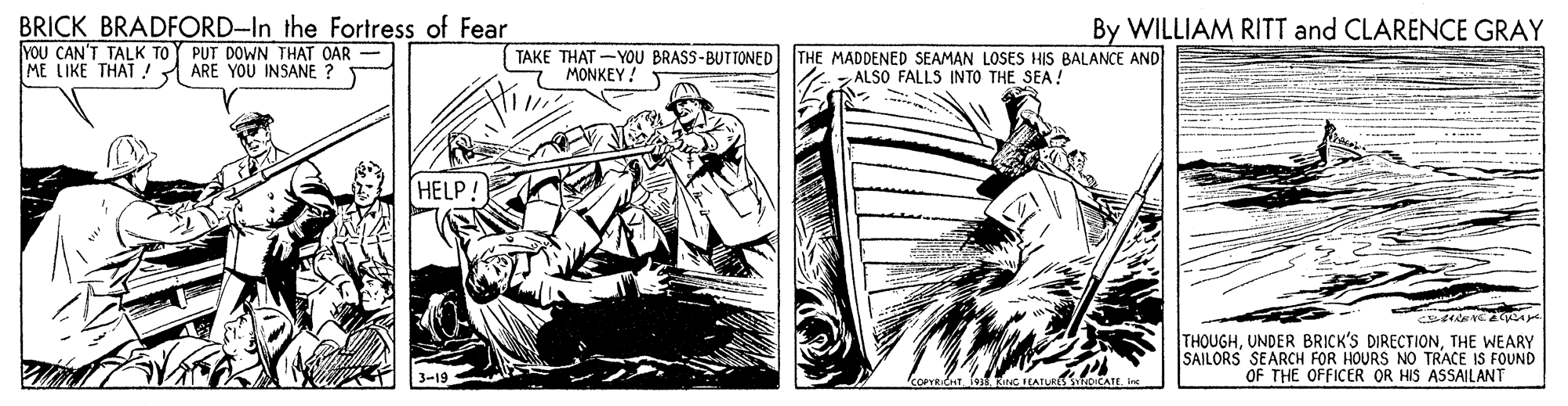 Fictional character OCR: BRICK BRADFORD-In the Fortress of Fear YOU CAN'T TALK TOY PUT DOWN THAT OAR - ME LIKE THAT! By WILLIAM RITT and CLARENCE GRAY TAKE THAT -YOU BRASS-BUTTONED MONKEY! THE MADDENED SEAMAN LOSES HIS BALANCE AND ALSO FALLS INTO THE SEA! ARE YOU INSANE ? HELP! THOUGHTHE WEARY SAILORS SEARCH FOR HOURS NO TRACE IS FOUND OF THE OFFICER OR HIS ASSAILANT koPYRICHT. fet RING EATURS SNDICCATEBRICK BRADFORD-In the Fortress of Fear YOU CAN'T TALK TOY PUT DOWN THAT OAR - ME LIKE THAT! By WILLIAM RITT and CLARENCE GRAY TAKE THAT -YOU BRASS-BUTTONED MONKEY! THE MADDENED SEAMAN LOSES HIS BALANCE AND ALSO FALLS INTO THE SEA! ARE YOU INSANE ? HELP! THOUGHUNDER BRICK'S DIRECTIONTHE WEARY SAILORS SEARCH FOR HOURS NO TRACE IS FOUND OF THE OFFICER OR HIS ASSAILANT koPYRICHT. fet RING EATURS SNDICCATE