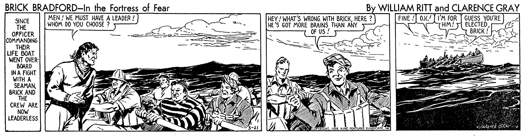 Art OCR: BRICK BRADFORD-In the Fortress of Fear MEN ! WE MUST HAVE A LEADER ! WHOM DO YOU CHOOSE ? HEY! WHAT'S WRONG. WITH BRICKHERE ? HE 'S GOT MORE BRAINS THAN ANY OF US ! By WILLIAM RITT and CLARENCE GRAY FINE ! O.K. I'M FOR GUESS YOU'RE HIM! ELECTED BRICK! SINCE THE OFFICER COMMANDING THEIR LIFE BOAT WENT OVER- 8OARD IN A FIGHT WITH A SEAMANBRICK AND THE CREW ARE NOW LEADERLESS BRICK BRADFORD-In the Fortress of Fear MEN ! WE MUST HAVE A LEADER ! WHOM DO YOU CHOOSE ? HEY! WHAT'S WRONG. WITH BRICKHERE ? HE 'S GOT MORE BRAINS THAN ANY OF US ! By WILLIAM RITT and CLARENCE GRAY FINE ! O.K. I'M FOR GUESS YOU'RE HIM! ELECTED BRICK! SINCE THE OFFICER COMMANDING THEIR LIFE BOAT WENT OVER- 8OARD IN A FIGHT WITH A SEAMANBRICK AND THE CREW ARE NOW LEADERLESS