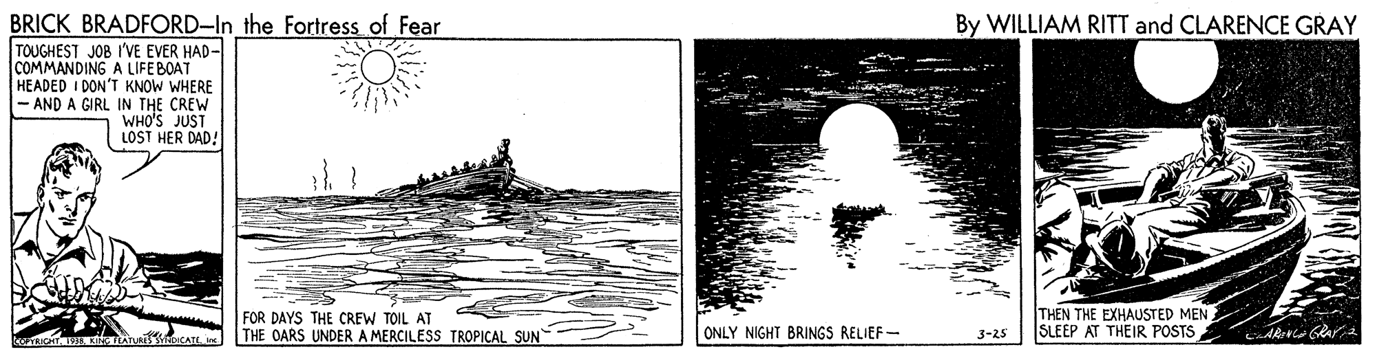 Water bird OCR: BRICK BRADFORD-In the Fortress of Fear By WILLIAM RITT and CLARENCE GRAY TOUGHEST JOB I'VE EVER HAD- COMMANDING A LIFEBOAT HEADED I DON'T KNOW WHERE - AND A GIRL IN THE CREW WHO'S JUST LOST HER DAD! FOR DAYS THE CREW TOIL AT THE OARS UNDER A MERCILESS TROPICAL SUN THEN THE EXHAUSTED MEN SLEEP AT THEIR POSTS ONLY NIGHT BRINGS RELIEF- 3-25 BRICK BRADFORD-In the Fortress of Fear By WILLIAM RITT and CLARENCE GRAY TOUGHEST JOB I'VE EVER HAD- COMMANDING A LIFEBOAT HEADED I DON'T KNOW WHERE - AND A GIRL IN THE CREW WHO'S JUST LOST HER DAD! FOR DAYS THE CREW TOIL AT THE OARS UNDER A MERCILESS TROPICAL SUN THEN THE EXHAUSTED MEN SLEEP AT THEIR POSTS ONLY NIGHT BRINGS RELIEF- 3-25