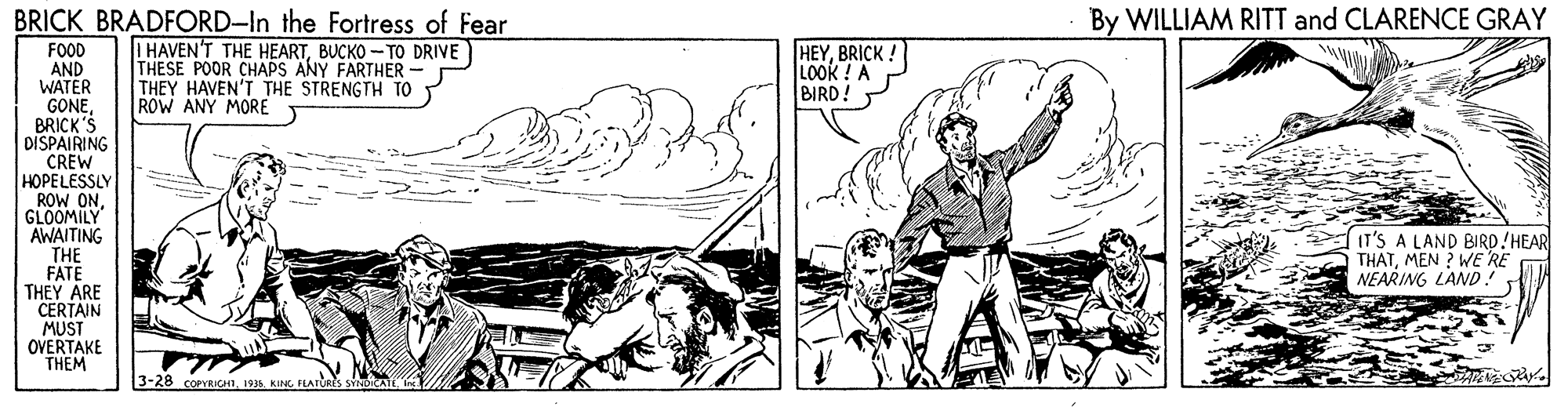 Art OCR: BRICK BRADFORD-In the Fortress of Fear By WILLIAM RITT and CLARENCE GRAY I HAVEN'T THE HEARTBUCKO -TO DRIVE THESE POOR CHAPS ANY FARTHER - THEY HAVEN'T THE STRENGTH TO ROW ANY MORE HEYBRICK! LOOK ! A BIRD! FOOD AND WATER GONEBRICK'S DISPAIRING CREW HOPELESSLY ROW ONGLOOMILY AWAITING THE FATE THEY ARE CERTAIN MUST OVERTAKE THEM IT'S A LAND BIRD!HEAR THATMEN ? WE RE NEARING LAND! -28 COPRICHI1935. KING FEATURES SY BRICK BRADFORD-In the Fortress of Fear By WILLIAM RITT and CLARENCE GRAY I HAVEN'T THE HEARTBUCKO -TO DRIVE THESE POOR CHAPS ANY FARTHER - THEY HAVEN'T THE STRENGTH TO ROW ANY MORE HEYBRICK! LOOK ! A BIRD! FOOD AND WATER GONEBRICK'S DISPAIRING CREW HOPELESSLY ROW ONGLOOMILY AWAITING THE FATE THEY ARE CERTAIN MUST OVERTAKE THEM IT'S A LAND BIRD!HEAR THATMEN ? WE RE NEARING LAND! -28 COPRICHI1935. KING FEATURES SY