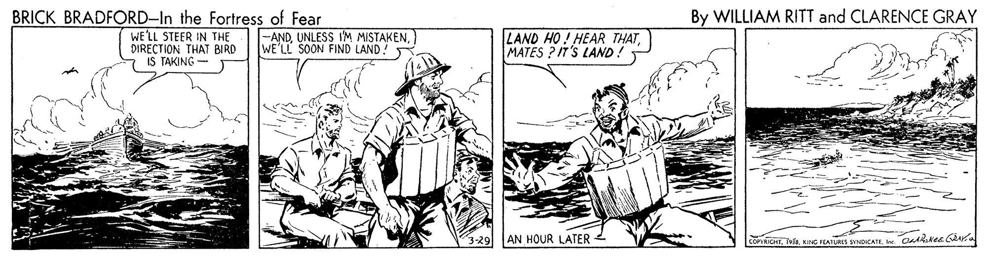 Gesture OCR: BRICK BRADFORD-In the Fortress of Fear By WILLIAM RITT and CLARENCE GRAY WE'LL STEER IN THE DIRECTION THAT BIRD IS TAKING -ANDUNLESS IM MISTAKEN. WE'LL SOON FIND LAND! LAND HO! HEAR THATMATES ? IT'S LAND ! 3-29 AN HOUR LATER COPYRICHTKING FEATURES SYNDICATE. Ine. CaARkese Gra BRICK BRADFORD-In the Fortress of Fear By WILLIAM RITT and CLARENCE GRAY WE'LL STEER IN THE DIRECTION THAT BIRD IS TAKING -ANDUNLESS IM MISTAKEN. WE'LL SOON FIND LAND! LAND HO! HEAR THATMATES ? IT'S LAND ! 3-29 AN HOUR LATER COPYRICHTKING FEATURES SYNDICATE. Ine. CaARkese Gra