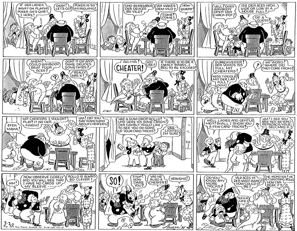 Monochrome OCR: IF DER LADIES INSIST ON PLAYING POKERI HOPE! SHOWL DEM VILD?) (QUAINT! ISS DER ACES HIGHVIDE OR LOW IN A HOUSE FULL? OKAY! POKER IS SO LETS GO! INTRIGUING! UND REMEMBER VOT MAKES DER DEUCES ISS VILD! VELL?DOES ANYBODY OPEN DER CHACK-POT? COME! COME! GIF AL GUESS! AHEM! COULDÀNYBODY BEAT FOUR ACES? DONT IT GIF ANY TAME DEUCES SOMETIMES? REALLY (MRS K!S AH-HA! CHEATER! VOT išs? IF THERE IS TO BE A FAMILY BRAWLI BEG TO BE EXCUSED! DUNNERVETTER! DER VOOD ISS FULL MIT CHEATERS! MY WORD ! WHERE DID THEY COME FROM? MISS TVIDDLE) MIT DER LAP FULL! OOH! MIT CHEATERS I VOULONT PLAY! IT ISS DER FINISH! HM! DID YOU SAYSOMETHING ABOUT CHEATERS? HM!I SEE YOU HAF A GUM-DROP ROLLO! UND HERE ISs SOME CARDS! DER FAMBLY VOULD LIKE TO SEE YOU DO SOMEUF YOUR CARD TRICKS! LADIES AMD GENTLE MEN! SHALLI SHOW YOUtA FEW CARD TRICKS? ARE NOT BEYOND REPROACHYOUR EFEN SELFMRS. K.! DEE- LIGHTED I'M SURE (????! NOW OBSERVE CLOSE LY AND YOU WILL SEE THAT ()I HAVE NO CARDS UP MY SLEEVE -- STOP! HOW DARE YOU? VAS HE ALSO A CHEATER? ROLLO IS ALWAYS SO CLEVER ! So! THE MONSTER! HE (HEAVENS! ) DO YOU KNOW ANY MORE TRICKS? VOT ? VILD ACES IN DER VAIST-BANDIS CHASTISING KOLLO HOW COULDII BE? HM! BEAR IT? SUCHAY LIFEIN 3-20 Cepr. 193RInc. Wrld rieo reer.ed IF DER LADIES INSIST ON PLAYING POKERGIFS QVIETI HOPE! SHOWL DEM VILD?) (QUAINT! ISS DER ACES HIGHVIDE OR LOW IN A HOUSE FULL? OKAY! POKER IS SO LETS GO! INTRIGUING! UND REMEMBER VOT MAKES DER DEUCES ISS VILD! VELL?DOES ANYBODY OPEN DER CHACK-POT? COME! COME! GIF AL GUESS! AHEM! COULDÀNYBODY BEAT FOUR ACES? DONT IT GIF ANY TAME DEUCES SOMETIMES? REALLY (MRS K!S AH-HA! CHEATER! VOT išs? IF THERE IS TO BE A FAMILY BRAWLI BEG TO BE EXCUSED! DUNNERVETTER! DER VOOD ISS FULL MIT CHEATERS! MY WORD ! WHERE DID THEY COME FROM? MISS TVIDDLE) MIT DER LAP FULL! OOH! MIT CHEATERS I VOULONT PLAY! IT ISS DER FINISH! HM! DID YOU SAYSOMETHING ABOUT CHEATERS? HM!I SEE YOU HAF A GUM-DROP ROLLO! UND HERE ISs SOME CARDS! DER FAMBLY VOULD LIKE TO SEE YOU DO SOMEUF YOUR CARD TRICKS! LADIES AMD GENTLE MEN! SHALLI SHOW YOUtA FEW CARD TRICKS? ARE NOT BEYOND REPROACHYOUR EFEN SELFMRS. K.! DEE- LIGHTED I'M SURE (????! NOW OBSERVE CLOSE LY AND YOU WILL SEE THAT ()I HAVE NO CARDS UP MY SLEEVE -- STOP! HOW DARE YOU? VAS HE ALSO A CHEATER? ROLLO IS ALWAYS SO CLEVER ! So! THE MONSTER! HE (HEAVENS! ) DO YOU KNOW ANY MORE TRICKS? VOT ? VILD ACES IN DER VAIST-BANDIS CHASTISING KOLLO HOW COULDII BE? HM! BEAR IT? SUCHAY LIFEIN 3-20 Cepr. 193RKing Features SyndicatrInc. Wrld rieo reer.ed