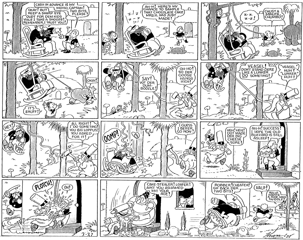 Mammal OCR: (CASH IN ADVANCE IS MY OKAY! BUT) MOTTOCAPTAIN! KEEP A SHARP EYE POUDT FOR VHJLE I TAKE A SMAIDS REMEMBERI TRUST YOU! AH-H HERE'S MY CHANCE TO SAMPLE 11z THAT CHOCOLATE CAKE MRS.K. HAS JUST MADE! TWO BITSPLEASE CHUSTA MINUTE CHUMBO! VEASEL! DONT STAND DERE LIKE A LUNKER DO SOMETING! "VEASEL" OH-HO! SO DER GOOSE HANGS HIGH! HUH ? "LUNKER" HUH ? (OKAY! (SAY! DER OUM- IT'S ENUFF! ALL RIGHT! I'DO SOMETING! YOU BIG LOPPUS! YOU ASKED FOR IT! I GUESS I BETTERGO NOW! ???! ???! DOT MADE DER BIG CHEESE SORE! AH-H! SUCCESS! I HOPE THE OLD BUZZARD IS STILL ASLEEP! 0OMP! PLOTCH CAKE-STEALER! LOAFER! AIN'T YOU ASHAMED MIT YOUR AGE! ROBBER!CHEATER! GIF BACK DER TWO BITS! OH! HALP! 3-37 Tinenor Copr. 1938Werkd rights reserve (CASH IN ADVANCE IS MY OKAY! BUT) MOTTOCAPTAIN! KEEP A SHARP EYE POUDT FOR VHJLE I TAKE A SMAIDS REMEMBERI TRUST YOU! AH-H HERE'S MY CHANCE TO SAMPLE 11z THAT CHOCOLATE CAKE MRS.K. HAS JUST MADE! TWO BITSPLEASE CHUSTA MINUTE CHUMBO! VEASEL! DONT STAND DERE LIKE A LUNKER DO SOMETING! "VEASEL" OH-HO! SO DER GOOSE HANGS HIGH! HUH ? "LUNKER" HUH ? (OKAY! (SAY! DER OUM- IT'S ENUFF! ALL RIGHT! I'DO SOMETING! YOU BIG LOPPUS! YOU ASKED FOR IT! I GUESS I BETTERGO NOW! ???! ???! DOT MADE DER BIG CHEESE SORE! AH-H! SUCCESS! I HOPE THE OLD BUZZARD IS STILL ASLEEP! 0OMP! PLOTCH CAKE-STEALER! LOAFER! AIN'T YOU ASHAMED MIT YOUR AGE! ROBBER!CHEATER! GIF BACK DER TWO BITS! OH! HALP! 3-37 Tinenor Copr. 1938King Features SyndicateWerkd rights reserve