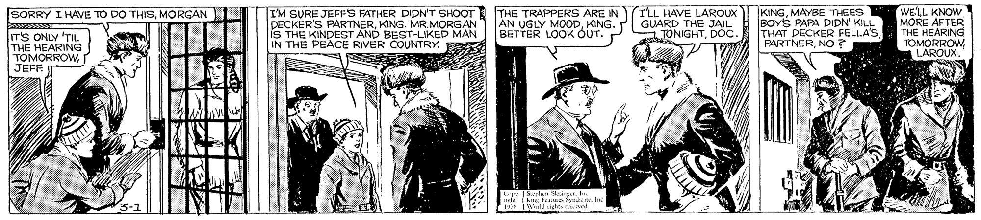Sleeve OCR: IM SURE JEFFS FATHER DIDNT SHOOT THE TRAPPERS ARE IN DECKER'S PARTNERKING. MR. MORGAN IS THE KINDEST AND BEST-LIKED MAN IN THE PEACE RIVER COUNTRY. TLL HAVE LAROUX KINGMAYBE THEES BOYS PAPA DIDN' KILL THAT DECKER FELLA'S PARTNERNo? WE'LL KNOW MORE AFTER THE HEARING TOMORROWLAROUX. SORRY I HAVE TO DO THISMORGAN ÁN UGLY MOODKING. BETTER LOOK OUT. P GUARD THE JAIL TONIGHTDOC IT'S ONLY TIL THE HEARING TOMORROWr JEFF Lyr Siephan SenprIn IM SURE JEFFS FATHER DIDNT SHOOT THE TRAPPERS ARE IN DECKER'S PARTNERKING. MR. MORGAN IS THE KINDEST AND BEST-LIKED MAN IN THE PEACE RIVER COUNTRY. TLL HAVE LAROUX KINGMAYBE THEES BOYS PAPA DIDN' KILL THAT DECKER FELLA'S PARTNERNo? WE'LL KNOW MORE AFTER THE HEARING TOMORROWLAROUX. SORRY I HAVE TO DO THISMORGAN ÁN UGLY MOODKING. BETTER LOOK OUT. P GUARD THE JAIL TONIGHTDOC IT'S ONLY TIL THE HEARING TOMORROWr JEFF Lyr Siephan Senpr