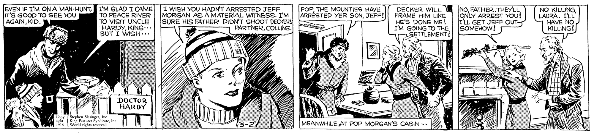 Parallel OCR: EVEN IF I'M ON A MAN-HUNTI'M GLAD I CAME TO PEACE RIVER TO VISIT UNCLE HARDYKING.. BUT I WISH.. I WISH YOU HADN'T ARRESTED JEFF MORGAN AS A MATERIAL WITNESS. I'M SURE HIS FATHER DIDNT SHOOT DECKERS PARTNERCOLLINS. INOFATHER.THEYLL ONLY ARREST YOU! ILL GET JEFF OUT- SOMEHOW! POPTHE MOUNTIES HAVE ARRÉSTED YER SONJEFF! DECKER WILL FRAME HIM LIKE HE'S DONE ME! I'M GOING TO THE SETTLEMENT! NO KILLINGLAURA. ILL HAVE NO KILLING! T'S GOOD TO SEE YOU AGAINKID. DOCTOR HARDY Copy- Seephen SkingerIne nde (King Featuree SynchcateInc 8 IWurld rights reNIVed MEANWHILE AT POP MORGAN'S CABIN . EVEN IF I'M ON A MAN-HUNTI'M GLAD I CAME TO PEACE RIVER TO VISIT UNCLE HARDYKING.. BUT I WISH.. I WISH YOU HADN'T ARRESTED JEFF MORGAN AS A MATERIAL WITNESS. I'M SURE HIS FATHER DIDNT SHOOT DECKERS PARTNERCOLLINS. INOFATHER.THEYLL ONLY ARREST YOU! ILL GET JEFF OUT- SOMEHOW! POPTHE MOUNTIES HAVE ARRÉSTED YER SONJEFF! DECKER WILL FRAME HIM LIKE HE'S DONE ME! I'M GOING TO THE SETTLEMENT! NO KILLINGLAURA. ILL HAVE NO KILLING! T'S GOOD TO SEE YOU AGAINKID. DOCTOR HARDY Copy- Seephen SkingerIne nde (King Featuree SynchcateInc 8 IWurld rights reNIVed MEANWHILE AT POP MORGAN'S CABIN .