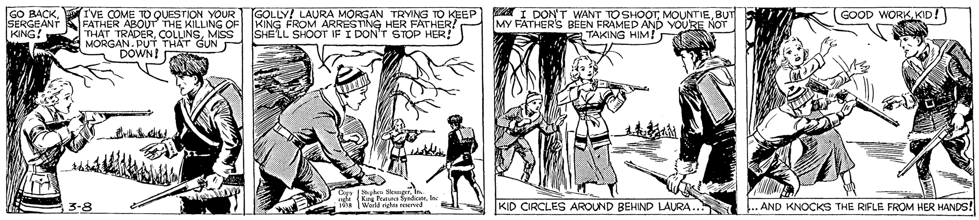 Comic book OCR: GO BACK. SERGEANT KING! TVE COME TO QUESTION YOUR GOLLY! LAURA MORGAN TRYING TO KEEP A I DON'T WANT TO SHOOTBUT FATHER ABOUT THE KILLING OF KING FROM ARRESTING HER FATHER! THAT TRADERMISS SHELL SHOOT IF I DON'T STOP HER! MORGAN. PUT THAT GUN DOWN! GOOD WORK KID! MY FATHER'S BEEN FRAMED AND E TAKING HIM! NOT Cyy Shy akndicateInc 3-8 KID CIRCLES AROUND BEHIND LAURA.. .. AND KNOCKS THE RIFLE FROM HER HANDS! GO BACK. SERGEANT KING! TVE COME TO QUESTION YOUR GOLLY! LAURA MORGAN TRYING TO KEEP A I DON'T WANT TO SHOOTBUT FATHER ABOUT THE KILLING OF KING FROM ARRESTING HER FATHER! THAT TRADERMISS SHELL SHOOT IF I DON'T STOP HER! MORGAN. PUT THAT GUN DOWN! GOOD WORK KID! MY FATHER'S BEEN FRAMED AND E TAKING HIM! NOT Cyy Shy akndicateInc 3-8 KID CIRCLES AROUND BEHIND LAURA.. .. AND KNOCKS THE RIFLE FROM HER HANDS!