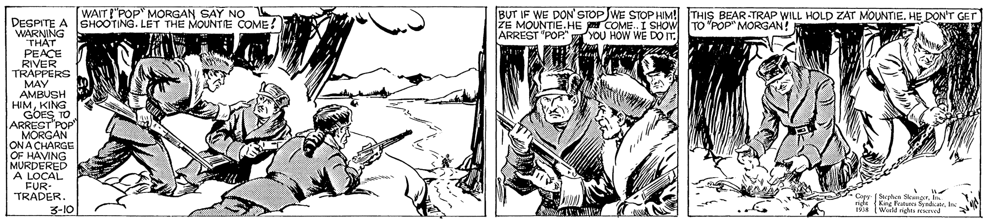 Comic book OCR: WAIT !"POP MORGAN SAY NO SHOOTING. LET THE MOUNTIE COME! BUT IF WE DON' STOP WE STOP HIM! THIS BEAR TRAP WILL HOLD ZAT MOUNTIE. HE DON'T GET ZE MOUNTIE.HE COME. I SHOW TO "POP" MORGAN! ARREST "POP." YOU HOW WE DO IT. DESPITE A WARNING THAT PEACE RIVER TRAPPERS MAY AMBUSH HIMKING GOES TO ARREST"POP" MORGAN ONA CHARGE OF HAVING MURDERED A LOCAL FUR- TRADER. Copy ( Stephen SkungerIn King Featunes SyndicateIte Woeld rights rekrved 3-10 WAIT !"POP MORGAN SAY NO SHOOTING. LET THE MOUNTIE COME! BUT IF WE DON' STOP WE STOP HIM! THIS BEAR TRAP WILL HOLD ZAT MOUNTIE. HE DON'T GET ZE MOUNTIE.HE COME. I SHOW TO "POP" MORGAN! ARREST "POP." YOU HOW WE DO IT. DESPITE A WARNING THAT PEACE RIVER TRAPPERS MAY AMBUSH HIMKING GOES TO ARREST"POP" MORGAN ONA CHARGE OF HAVING MURDERED A LOCAL FUR- TRADER. Copy ( Stephen SkungerIn King Featunes SyndicateIte Woeld rights rekrved 3-10