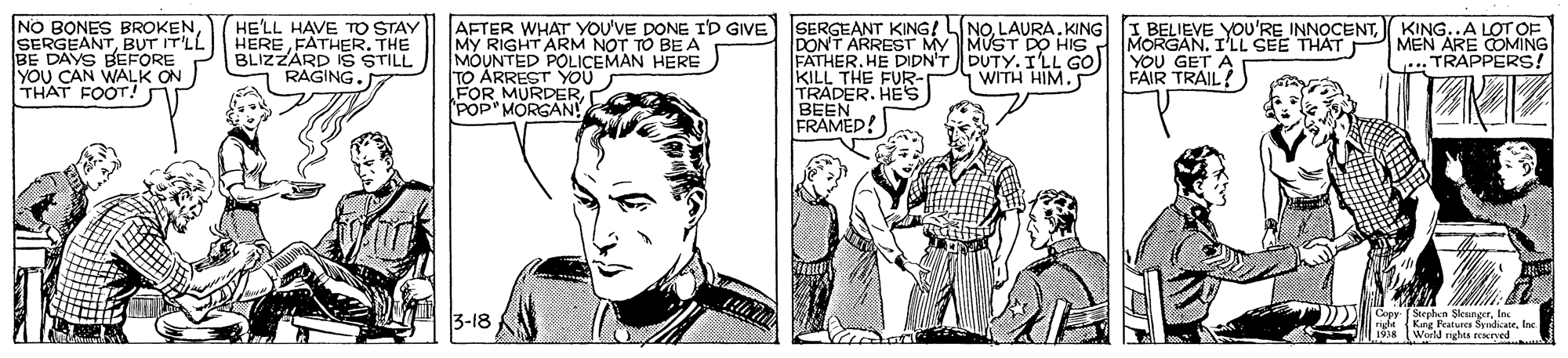 Font OCR: NO BONES BROKENBUT IT'LL BE DAYS BEFORE YOU CAN WALK ON THAT FOOT HE'LL HAVE TO STAY HERE FATHER. THE BLIZZÁRD IS STILL RAGING. AFTER WHAT YOU'VE DONE I'D GIVE) SERGEANT KING! LINOLAURA. KING My RIGHT ARM NOT TO BE A MOUNTED POLICEMAN HERE ARREST YOU FOR MURDERPOP' MORGAN! I BELIEVE YOU'RE INNOCENT( KING..A LOT OF FATHER. HE DIDN'T DUTY. I'LL GO) KILL THE FUR- TRADER. HEs DONT ARREST My MUST DO HIS MORGAN. I'LL SEE THAT MEN ARE COMING YOU GET A FAIR TRAIL! TRAPPERS! WITH HIM. 3-18 DN Cepr ( Stephen SlenngerIn nght Kng atures SyrdicateInc World rights rryed... NO BONES BROKENBUT IT'LL BE DAYS BEFORE YOU CAN WALK ON THAT FOOT HE'LL HAVE TO STAY HERE FATHER. THE BLIZZÁRD IS STILL RAGING. AFTER WHAT YOU'VE DONE I'D GIVE) SERGEANT KING! LINOLAURA. KING My RIGHT ARM NOT TO BE A MOUNTED POLICEMAN HERE ARREST YOU FOR MURDERPOP' MORGAN! I BELIEVE YOU'RE INNOCENT( KING..A LOT OF FATHER. HE DIDN'T DUTY. I'LL GO) KILL THE FUR- TRADER. HEs DONT ARREST My MUST DO HIS MORGAN. I'LL SEE THAT MEN ARE COMING YOU GET A FAIR TRAIL! TRAPPERS! WITH HIM. 3-18 DN Cepr ( Stephen SlenngerIn nght Kng atures SyrdicateInc World rights rryed...
