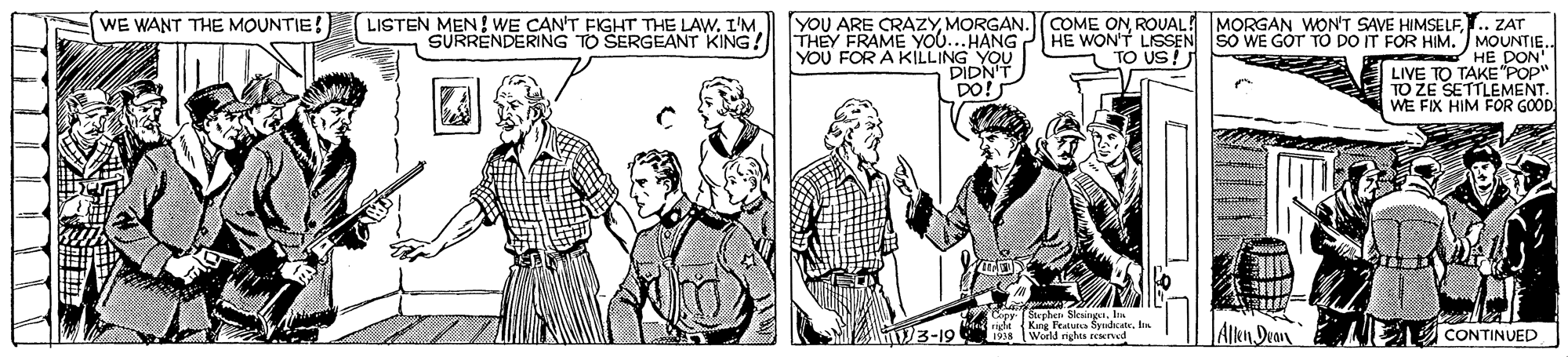 Cartoon OCR: WE WANT THE MOUNTIE! LISTEN MEN! WE CAN'T FIGHT THE LAW. I'M YOU ARE CRAZYROUAL! MORGAN WON'T SAVE HIMSELF. ZAT SURRENDERING TO SERGEANT KING! THEY FRAME YOU...HANG P HE WON'T LISSEN SO WE GOT TO DO IT FOR HIM. MOUNTIE. HE DON' LIVE TO TAKE"POP" TO ZE SETTLEMENT. WE FIX HIM FOR GOOD YOU FOR A KILLING YOU TO US!J DIDNT DO! Cer Sterhen Sesing. h i Kng Featuna SyhctIn 191 Worl ngha red AlRn Dvav E CONTINUED V3-19 WE WANT THE MOUNTIE! LISTEN MEN! WE CAN'T FIGHT THE LAW. I'M YOU ARE CRAZYMORGAN.COME ONROUAL! MORGAN WON'T SAVE HIMSELF. ZAT SURRENDERING TO SERGEANT KING! THEY FRAME YOU...HANG P HE WON'T LISSEN SO WE GOT TO DO IT FOR HIM. MOUNTIE. HE DON' LIVE TO TAKE"POP" TO ZE SETTLEMENT. WE FIX HIM FOR GOOD YOU FOR A KILLING YOU TO US!J DIDNT DO! Cer Sterhen Sesing. h i Kng Featuna SyhctIn 191 Worl ngha red AlRn Dvav E CONTINUED V3-19
